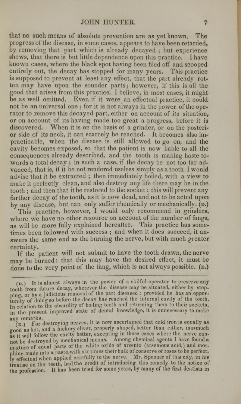 that no such means of absolute prevention are as yet known. The progress of the disease, in some cases, appears to have been retarded, by removing that part which is already decayed ; but experience shews, that there is but little dependence upon this practice. I have known cases, where the black spot having been filed off and scooped entirely out, the decay has stopped for many years. This practice is supposed to prevent at least any effect, that the part already rot- ten may have upon the sounder parts; however, if this is all the good that arises from this practice; I believe, in most cases, it might be as well omitted. Even if it were an effectual practice, it could not be an universal one ; for it is not always in the power of the ope- rator to remove this decayed part, either on account of its situation, or on account of its having made too great a progress, before it is discovered. When it is on the basis of a grinder, or on the posteri- or side of its neck, it can scarcely be reached. It becomes also im- practicable, when the disease is still allowed to go on, and the cavity becomes exposed, so that the patient is now liable to all the consequences already described, and the tooth is making haste to- wards a total decay ; in such a case, if the decay be not too far ad- vanced, that is, if it be not rendered useless simply as a tooth I would advise that it be extracted ; then immediately boiled, with a view to make it perfectly clean, and also destroy any life there may be in the tooth ; and then that it be restored to the socket: this will prevent any farther decay of the tooth, as it is now dead, and not to be acted upon by any disease, but can only sufler chemically or mechanically, (d.) This practice, however, I would only recommend in grinders, where we have no other resource on account of the number of fangs, as will be more fully explained hereafter. This practice has some- times been followed with success ; and when it does succeed, it an- swers the same end as the burning the nerve, but with much greater certainty. If the patient will not submit to have the tooth drawn, the nerve may be burned: that this may have the desired effect, it must be done to the very point of the fang, which is not always possible, (e.) (d.) It is almost always in the power of a skilful operator to preserve any tooth from future decay, wherever the disease may be situated, either by stop- ping, or by a judicious removal of the part diseased : provided he has an oppor- tunity of doing so before the decay has reached the internal cavity of the tooth. In relation to the absurdity of boiling teeth and returning them to their sockets, in the present improved state of dental knowledge, it is unnecessary to make any remarks. . . . (e ) For destroying nerves, it is now ascertained that cold iron is equally as good as hot:, and a hickory sliver, properly shaped, better than either, inasmuch as it will follow the cavity better, excepting in thosa cases where the nerve can- not be destroyed by mechanical means. Among chemical agents I have found a mixture of equal parts of the white oxide of arsenic (arsemous acid,) and mor- phine made into a paste,with six times their bulk of conserve of roses to be perfect- ly effectual when applied carefully to the nerve. Mr. Spooner of this city, in his treatise on the teeth, had the credit of introducing this remedy to the notice of the profession. It has been tried for some years, by many of the first dei;tists in