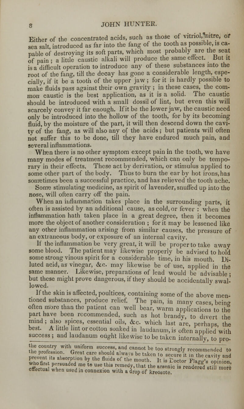 Either of the concentrated acids, such as those of vitriotfnitre, of sea salt, introduced as far into the fang of the tooth as possible, is ca- pable of destroying its soft parts, which most probably are the seat of pain ; a little caustic alkali will produce the same effect. But it is a difficult operation to introduce any of these substances into the root of the fang, till the decay has gone a considerable length, espe- cially, if it be a tooth of the upper jaw; for it is hardly possible to make fluids pass against their own gravity ; in these cases, the com- mon caustic is the best application, as it is a solid. The caustic should be introduced with a small dossil of lint, but even this will scarcely convey it far enough. If it be the lower jaw, the caustic need only be introduced into the hollow of the tooth, for by its becoming fluid, by the moisture of the part, it will then descend down the cavi- ty of the fang, as will also any of the acids; but patients will often not suffer this to be done, till they have endured much pain, and several inflammations. When there is no other symptom except pain in the tooth, we have many modes of treatment recommended, which can only be tempo- rary in their effects. These act by derivation, or stimulus applied to some other part of the body. Thus to burn the ear by hot irons,has sometimes been a successful practice, and has relieved the tooth ache. Some stimulating medicine, as spirit of lavender, snuffed up into the nose, will often carry off the pain. When an inflammation takes place in the surrounding parts, it often is assisted by an additional cause, as cold, or fever : when the inflammation hath taken place in a great degree, then it becomes more the object of another consideration ; for it may be lessened like any other inflammation arising from similar causes, the pressure of an extraneous body, or exposure of an internal cavity. If the inflammation be very great, it will be proper to take away some blood. The patient may likewise properly be advised to hold some strong vinous spirit for a considerable time, in his mouth. Di- luted acid, as vinegar, &c. may likewise be of use, applied in the same manner. Likewise, preparations of lead would be advisable ; but these might prove dangerous, if they should be accidentally swal- lowed. If the skin is affected, poultices, containing some of the above men- tioned substances, produce relief. The pain, in many cases, being often more than the patient can well bear, warm applications'to the part have been recommended, such as hot brandy, to divert the mind; also spices, essential oils, &c which last are, perhaps the best. A little lint or cotton soaked in laudanum, is often applied with success ; and laudanum ought likewise to be taken internally, to pro- the country with uniform success, and cannoTbe toTstr^ngWcommended to the profession. Great care should alwavs be taken lo secure it ,n the cavitv and prevent its absorption by the fluids of the mouth. It is Eocto Flag'sTpfmon, r*0?, I? PehrsUaded,me t0 Use-thlS reme^that the arsenic is rendered Sti5S effectual when used in connexion with a drop of kreosote.