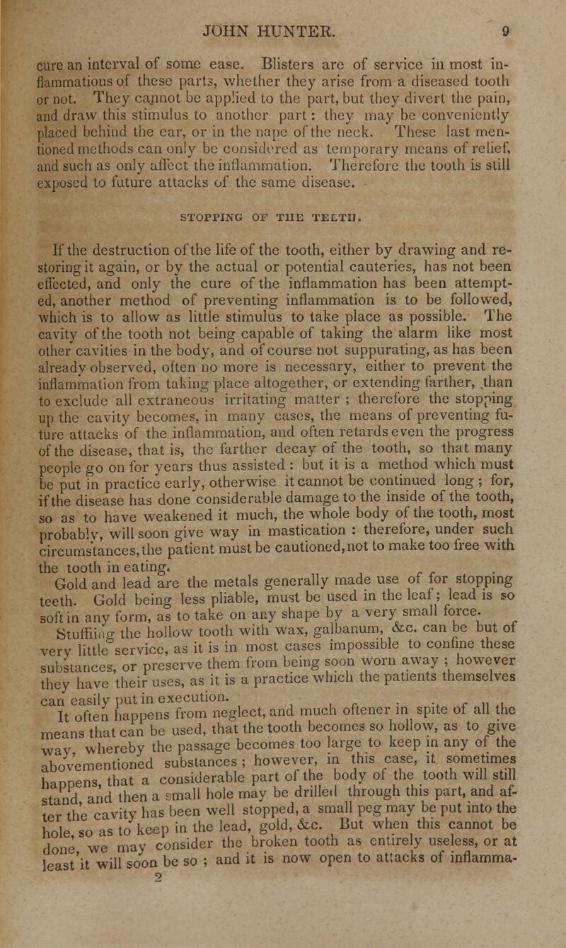 cure an interval of some ease. Blisters are of service in most in- flammations of these parts, whether they arise from a diseased tooth or not. They cannot be applied to the part, but they divert the pain, and draw this stimulus to another part: they may be conveniently placed behind the ear, or in the nape of the neck. These last men- tioned methods can only be considered as temporary means of relief, and such as only affect the inflammation. Therefore the tooth is still exposed to future attacks of the same disease. STOPPING OF THE TEETH< If the destruction of the life of the tooth, either by drawing and re- storing it again, or by the actual or potential cauteries, has not been effected, and only the cure of the inflammation has been attempt- ed, another method of preventing inflammation is to be followed, which is to allow as little stimulus to take place as possible. The cavity of the tooth not being capable of taking the alarm like most other cavities in the body, and of course not suppurating, as has been already observed, often no more is necessary, either to prevent the inflammation from taking place altogether, or extending farther, .than to exclude all extraneous irritating matter ; therefore the stopping up the cavity becomes, in many cases, the means of preventing fu- ture attacks of the inflammation, and often retards even the progress of the disease, that is, the farther decay of the tooth, so that many people go on for years thus assisted : but it is a method which must be put in practice early, otherwise it cannot be continued long ; for, if the disease has done considerable damage to the inside of the tooth, so as to have weakened it much, the whole body of the tooth, most probably, will soon give way in mastication : therefore, under such circumstances, the patient must be cautioned, not to make too free with the tooth in eating. Gold and lead are the metals generally made use ot for stopping teeth. Gold beino- less pliable, must be used in the leaf; lead is so soft in any form, as to take on any shape by a very small force. Stuffiino- the hollow tooth with wax, galbanum, &c. can be but of very little service, as it is in most cases impossible to confine these substances, or preserve them from being soon worn away ; however they have their uses, as it is a practice which the patients themselves can easily put in execution. . ..--„., It often happens from neglect, and much oftener in spite of all the means that can be used, that the tooth becomes so hollow, as to give way whereby the passage becomes too large to keep in any of the abov'ementioned substances ; however, in this case, it sometimes haDDens that a considerable part of the body of the tooth will still stand and then a small hole may be drilled through this part, and af- ter the cavity has been well stopped, a small peg may be put into the hole so as to keep in the lead, gold, &c. But when this cannot be done we may consider the broken tooth as entirely useless, or at least'it will soon be so ; and it is now open to attacks of inflamma-