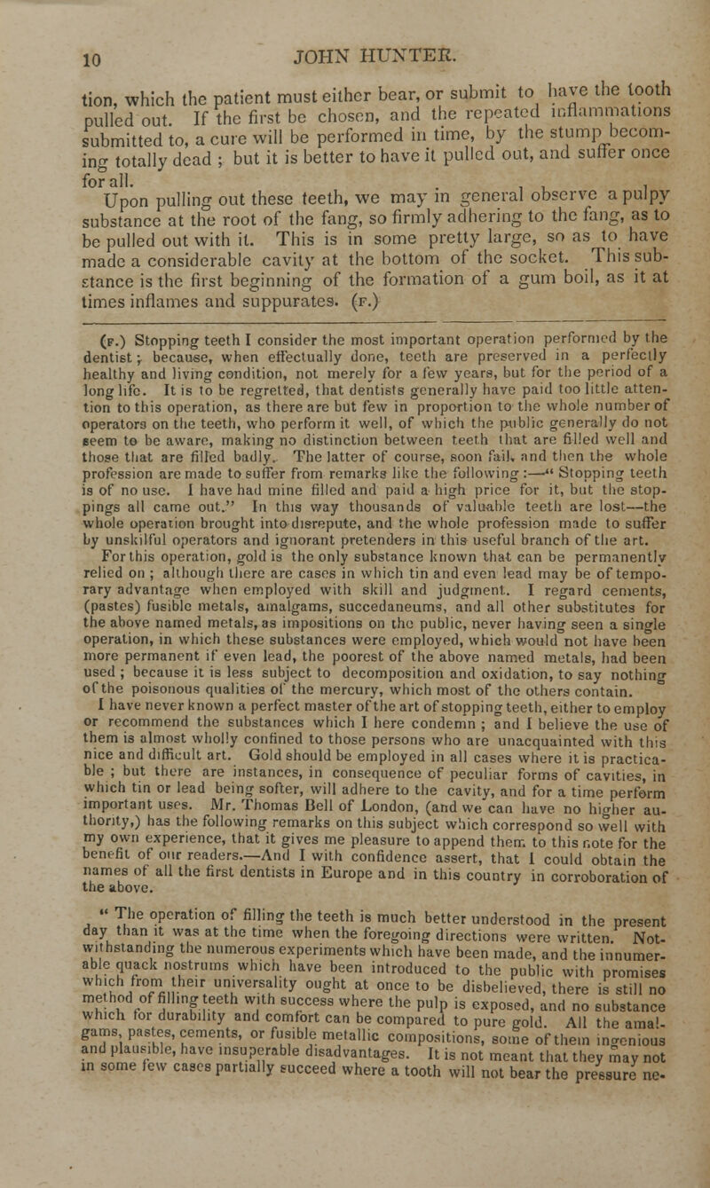 tion, which the patient must either bear, or submit to have the tooth pulled out If the first be chosen, and the repeated inflammations submitted to, a cure will be performed in time, by the stump becom- ing totally dead ; but it is better to have it pulled out, and suffer once for all. . , Upon pulling out these teeth, we may in general observe a pulpy substance at the root of the fang, so firmly adhering to the fang, as to be pulled out with it. This is in some pretty large, so as to have made a considerable cavity at the bottom of the socket. This sub- stance is the first beginning of the formation of a gum boil, as it at times inflames and suppurates, (f.) (f.) Stopping teeth I consider the most important operation performed by the dentist \ because, when effectually done, teeth are preserved in a perfectly healthy and living condition, not merely for a few years, but for the period of a long life. It is to be regretted, that dentists generally have paid too little atten- tion to this operation, as there are but few in proportion to the whole number of operators on the teeth, who perform it well, of which the public generally do not Beem to be aware, making no distinction between teeth that are filled well and those that are filled badly. The latter of course, soon fail, and then the whole profession are made to suffer from remarks like the following :—*l Stopping teeth is of no use. I have had mine filled and paid a high price for it, but the stop- pings all came out. In this way thousands of valuable teeth are lost—the whole operation brought into disrepute, and the whole profession made to suffer by unskilful operators and ignorant pretenders in this useful branch of the art. For this operation, gold is the only substance known that can be permanently relied on ; although there are cases in which tin and even lead may be of tempo- rary advantage when employed with skill and judgment. I regard cements, (pastes) fusible metals, amalgams, succedaneums, and all other substitutes for the above named metals, as impositions on the public, never having seen a single operation, in which these substances were employed, which would not have been more permanent if even lead, the poorest of the above named metals, had been used ; because it is less subject to decomposition and oxidation, to say nothing of the poisonous qualities of the mercury, which most of the others contain. I have never known a perfect master of the art of stopping teeth, either to employ or recommend the substances which I here condemn ; and I believe the use of them is almost wholly confined to those persons who are unacquainted with this nice and difficult art. Gold should be employed in all cases where it is practica- ble ; but there are instances, in consequence of peculiar forms of cavities, in which tin or lead being softer, will adhere to the cavity, and for a time perform important uses. Mr. Thomas Bell of London, (and we can have no higher au- thority,) has the following remarks on this subject which correspond so well with my own experience, that it gives me pleasure to append them to this note for the benefit of our readers.—And I with confidence assert, that 1 could obtain the names of all the first dentists in Europe and in this country in corroboration of the above. •« The operation of filling the teeth is much better understood in the present day than it was at the time when the foregoing directions were written Not- withstanding the numerous experiments which have been made, and the innumer- able quack nostrums which have been introduced to the public with promises which from their universality ought at once to be disbelieved, there is still no method of filling teeth with success where the pulp is exposed, and no substance which for durability and comfort can be compared to pure gold All the ama'- gams pastes, cements, or fusible metallic compositions, some of them ingenious and plausible, have insuperable disadvantages. It is not meant that they may not in some few cases partially succeed where a tooth will not bear the pressure ne-