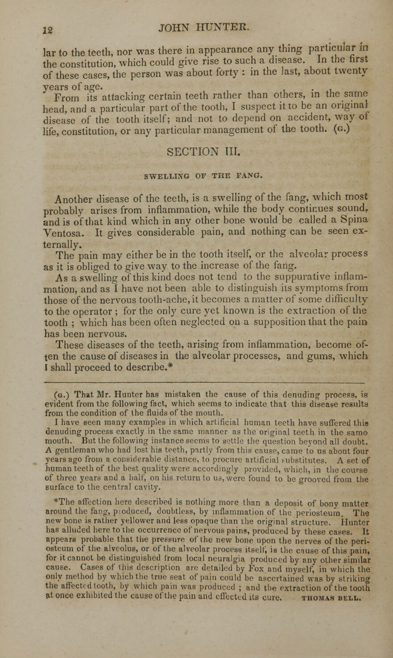 lar to the teeth, nor was there in appearance any thing particular m the constitution, which could give rise to such a disease. In the first of these cases, the person was about forty : in the last, about twenty years of age. . From its attacking certain teeth rather than others, in the same head, and a particular part of the tooth, I suspect it to be an onginaJ disease of the tooth itself; and not to depend on accident, way of life, constitution, or any particular management of the tooth, (g.) SECTION III. SWELLING OF THE TANG. Another disease of the teeth, is a swelling of the fang, which most probably arises from inflammation, while the body continues sound, and is of that kind which in any other bone would be called a Spina Ventosa. It gives considerable pain, and nothing can be seen ex- ternally. The pain may either be in the tooth itself, or the alveolar process as it is obliged to give way to the increase of the fang. As a swelling of this kind does not tend to the suppurative inflam- mation, and as I have not been able to distinguish its symptoms from those of the nervous tooth-ache, it becomes a matter of some difficulty to the operator ; for the only cure yet known is the extraction of the tooth ; which has been often neglected on a supposition that the pain has been nervous. These diseases of the teeth, arising from inflammation, become of- ten the cause of diseases in the alveolar processes, and gums, which i shall proceed to describe.* (g.) That Mr. Hunter has mistaken the cause of this denuding process, is evident from the following fact, which seems to indicate that this disease res.ult3 from the condition of the fluids of the mouth. I have seen many examples in which artificial human teeth have suffered this denuding process exactly in the same manner as the original teeth in the same mouth. But the following instance seems to settle the question beyond all doubt. A gentleman who had lost his teeth, partly from this cause, came to us about four years ago from a considerable distance, to procure artificial s-ubstitutes. A set of human teeth of the best quality were accordingly provided, which, in the course of three years and a half, on his return to us, were found to be grooved from the surface to the central cavity. *The affection here described is nothing more than a deposit of bony matter around the fang, pioduced, doubtless, by inflammation of the periosteum. The new bone is rather yellower and less opaque than the original structure. Hunter has alluded here to the occurrence of nervous pains, produced by these cases. It appears probable that the pressure of the new bone upon the nerves of the peri- osteum of the alveolus, or of the alveolar process itself; is the cause of this pain, for it cannot be distinguished from local neuralgia produced by any other similar cause. Cases of this description are detailed by Fox and myself, in which the only method by which the true seat of pain could be ascertained was by striking the affected tooth, by which pain was produced ; and the extraction of the tooth at once exhibited the cause of the pain and effected its cure. thomas bell.