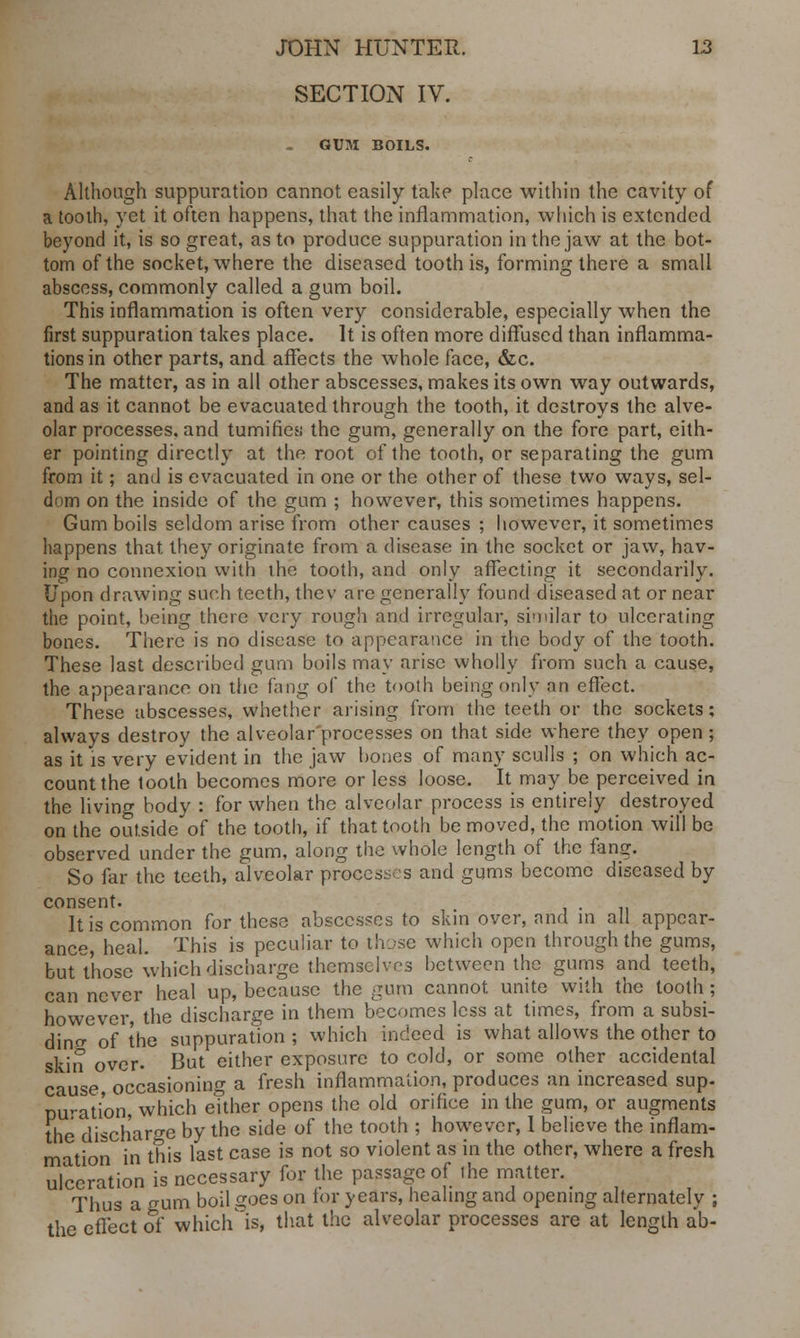 SECTION IV. - GUM BOILS. Although suppuration cannot easily take place within the cavity of a tooth, yet it often happens, that the inflammation, which is extended beyond it, is so great, as to produce suppuration in the jaw at the bot- tom of the socket, where the diseased tooth is, forming there a small abscess, commonly called a gum boil. This inflammation is often very considerable, especially when the first suppuration takes place. It is often more diffused than inflamma- tions in other parts, and affects the whole face, &c. The matter, as in all other abscesses, makes its own way outwards, and as it cannot be evacuated through the tooth, it destroys the alve- olar processes, and tumifies; the gum, generally on the fore part, eith- er pointing directly at the root of the tooth, or separating the gum from it; and is evacuated in one or the other of these two ways, sel- dom on the inside of the gum ; however, this sometimes happens. Gum boils seldom arise from other causes ; however, it sometimes happens that, they originate from a disease in the socket or jaw, hav- ing no connexion with the tooth, and only affecting it secondarily. Upon drawing such teeth, thev are generally found diseased at or near the point, being there very rough and irregular, similar to ulcerating bones. There is no disease to appearance in the body of the tooth. These last described gum boils may arise wholly from such a cause, the appearance on the fang of the tooth being only an effect. These abscesses, whether arising from the teeth or the sockets; always destroy the alveolar processes on that side where they open ; as it is very evident in the jaw bones of many sculls ; on which ac- count the tooth becomes more or less loose. It may be perceived in the living body : for when the alveolar process is entirely destroyed on the outside of the tooth, if that tooth be moved, the motion will be observed under the gum, along the whole length of the fang. So far the teeth, alveolar processes and gums become diseased by consent. . It is common for these abscesses to skin over, and in all appear- ance, heal. This is peculiar to those which open through the gums, but those which discharge themselves between the gums and teeth, can never heal up, because the gum cannot unite with the tooth ; however, the discharge in them becomes less at times, from a subsi- ding of the suppuration ; which indeed is what allows the other to skin over. But either exposure to cold, or some other accidental cause occasioning a fresh inflammation, produces an increased sup- puration, which either opens the old orifice in the gum, or augments the discharge by the side of the tooth ; however, I believe the inflam- mation in this last case is not so violent as in the other, where a fresh ulceration is necessary for the passage of the matter. Thus a gum boil goes on for years, healing and opening alternately ; the effect of which'is, that the alveolar processes are at length ab-