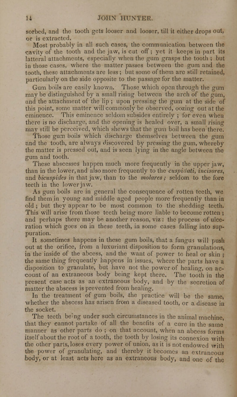 sorbed, and the tooth gets looser and looser, till it either drops out, or is extracted. Most probably in all such cases, the communication between the cavity of the tooth and the jaw, is cut off; yet it keeps in part its latteral attachments, especially when the gum grasps the tooth ; but in those cases, where the matter passes between the gum and the tooth, these attachments are less ; but some of them are still retained, particularly on the side opposite to the passage for the matter. Gum boils are easily known. Those which open through the gum may be distinguished by a small rising between the arch of the gum, and the attachment of the lip ; upon pressing the gum at the side of this point, some matter will commonly be observed, oozing out at the eminence. This eminence seldom subsides entirely ; for even when there is no discharge, and the opening is healed over, a small rising may still be perceived, which shews that the gum boil has been there. Those gum boils which discharge themselves between the gum and the tooth, are always discovered by pressing the gum, whereby the matter is pressed out, and is seen lying in the angle between the gum and tooth. These abscesses happen much more frequently in the upper jaw, than in the lower, and also more frequently to the cuspidati, incisores, and bicuspides in that jaw, than to the molares; seldom to the fore teeth in the lower jaw. As gum boils are in general the consequence of rotten teeth, we find them in young and middle aged people more frequently than in old ; but they appear to be most common to the shedding teeth. This will arise from those teeth being more liable to become rotten ; and perhaps there may be another reason, viz : the process of ulce- ration which goes on in these teeth, in some cases falling into sup- puration. It sometimes happens in these gum boils, that a fungus will push out at the orifice, from a luxuriant disposition to form granulations, in the inside of the abcess, and the want of power to heal or skin ; the same thing frequently happens in issues, where the parts have a disposition to granulate, but have not the power of healing, on ac- count of an extraneous body being kept there. The tooth in the present case acts as an extraneous body, and by the secretion of matter the abscess is prevented from healing. In the treatment of gum boils, the practice will be the same, whether the abscess has arisen from a diseased tooth, or a disease in the socket. The teeth be^ng under such circumstances in the animal machine, that they cannot partake of all the benefits of a cure in the same manner as other parts do ; on that account, when an abcess forms itself about the root of a tooth, the tooth by losing its connexion with the other parts, loses every power of union, as it is not endowed with the power of granulating, and thereby it becomes an extraneous body, or at least acts here as an extraneous body, and one of the
