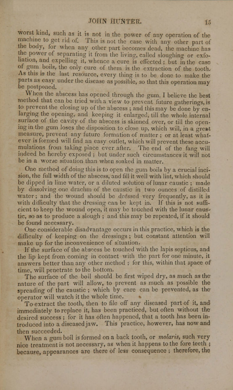 worst kind, such as it is not in the power of any operation of the machine to get rid of. This is not the case with any other part of the body, for when any other part becomes dead, the machine has the power of separating it from the living, called sloughing or exfo- liation, and expelling it, whence a cure is effected ; but in the case of gum boils, the only cure of them is the extraction of the tooth. As this is the last resource, every thing is to be done to make the parts as easy under the disease as possible, so that this operation may- be postponed. When the abscess has opened through the gum, I believe the best method that can be tried with a view to prevent future gatherings, is to prevent the closing up of the abscess ; and this may be done by en- larging the opening,- and keeping it enlarged, till the whole internal surface of the cavity of the abscess is skinned over, or till the open- ing in the gum loses the disposition to close up, which will, in a great measure, prevent any future formation of matter ; or at least what- ever is formed will find an easy outlet, which will prevent these accu- mulations from taking place ever after. The end of the fang will indeed be hereby exposed ; but under such circumstances it will not be in a worse situation than when soaked in matter. One method of doing this is to open the gum boils by a crucial inci- sion, the full width of the abscess, and fill it well with lint, which should be dipped in lime water, or a diluted solution of lunar caustic ; made by dissolving one drachm of the caustic in two ounces of distilled water; and the wound should be dressed very frequently, as it is with difficulty that the dressing can be kept in. If this is not suffi- cient to keep the wound open, it may be touched with the lunar caus^ tic, so as to produce a slough ; and this may be repeated, if it should be found necessary. One considerable disadvantage occurs in this practice, which is the difficulty of keeping on the dressings ; but constant attention will make up for the inconvenience of situation. If the surface of the abscess be touched with the lapis septicus, and the lip kept from coming in contact with the part for one minute, it answers better than any other method ; for this, within that space of time, will penetrate to the bottom. The surface of the boil should be first wiped dry, as much as the nature of the part will allow, to prevent as much as possible the spreading of the caustic ; which by care can be prevented, as the operator will watch it the whole time. * To extract the tooth, then to file off any diseased part of it, and immediately to replace it, has been practiced, but often without the desired success ; for it has often happened, that a tooth has been in- troduced into a diseased jaw. This practice, however, has now and then succeeded. When a gum boil is formed on a back tooth, or molaris, such very nice treatment is not necessary, as when it happens to the fore teeth ; because, appearances are there of less consequence ; therefore, the
