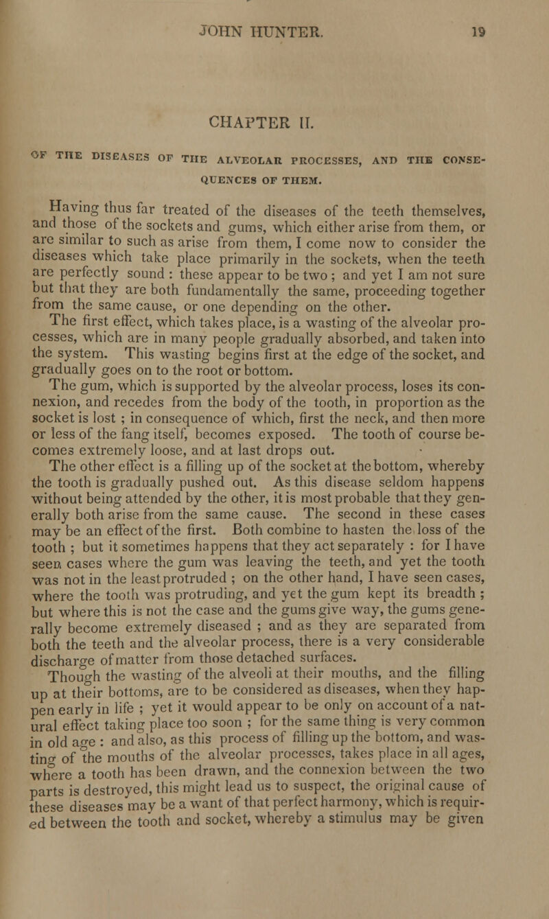 CHAPTER II. OP THE DISEASES OF THE ALVEOLAR PROCESSES, AND TUB CONSE- QUENCES OF THEM. Having thus far treated of the diseases of the teeth themselves, and those of the sockets and gums, which either arise from them, or are similar to such as arise from them, I come now to consider the diseases which take place primarily in the sockets, when the teeth are perfectly sound : these appear to be two ; and yet I am not sure but that they are both fundamentally the same, proceeding together from the same cause, or one depending on the other. The first effect, which takes place, is a wasting of the alveolar pro- cesses, which are in many people gradually absorbed, and taken into the system. This wasting begins first at the edge of the socket, and gradually goes on to the root or bottom. The gum, which is supported by the alveolar process, loses its con- nexion, and recedes from the body of the tooth, in proportion as the socket is lost ; in consequence of which, first the neck, and then more or less of the fang itself, becomes exposed. The tooth of course be- comes extremely loose, and at last drops out. The other effect is a filling up of the socket at the bottom, whereby the tooth is gradually pushed out. As this disease seldom happens without being attended by the other, it is most probable that they gen- erally both arise from the same cause. The second in these cases may be an effect of the first. Both combine to hasten the loss of the tooth ; but it sometimes happens that they act separately : for I have seen cases where the gum was leaving the teeth, and yet the tooth was not in the least protruded ; on the other hand, I have seen cases, where the tooth was protruding, and yet the gum kept its breadth ; but where this is not the case and the gums give way, the gums gene- rally become extremely diseased ; and as they are separated from both the teeth and the alveolar process, there is a very considerable discharge of matter from those detached surfaces. Though the wasting of the alveoli at their mouths, and the filling up at their bottoms, are to be considered as diseases, when they hap- pen early in life ; yet it would appear to be only on account of a nat- ural effect taking place too soon ; for the same thing is very common in old ao-e : and also, as this process of filling up the bottom, and was- ting of the mouths of the alveolar processes, takes place in all ages, where a tooth has been drawn, and the connexion between the two parts is destroyed, this might lead us to suspect, the original cause of these diseases may be a want of that perfect harmony, which is requir- ed between the tooth and socket, whereby a stimulus may be given