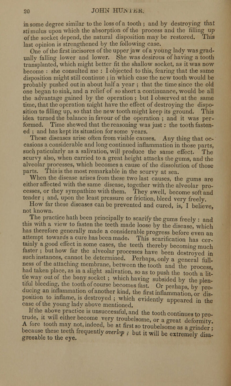 in some degree similar to the loss of a tooth ; and by destroying that stimulus upon which the absorption of the process and the filling up of the socket depend, the natural disposition may be restored. This last opinion is strengthened by the following case. One of the first incisores of the upper jaw of a young lady was grad- ually falling lower and lower. She was desirous of having a tooth transplanted, which might better fit the shallow socket, as it was now become : she consulted me : I objected to this, fearing that the same disposition might still continue ; in which case the new tooth would be probably pushed out in about half a year ; that the time since the old one began to sink, and a relief of so short a continuance, would be all the advantage gained by the operation ; but I observed at the same time, that the operation might have the effect of destroying the dispo- sition to filling up, so that the new tooth might keep its ground. This idea turned the balance in favour of the operation ; and it was per- formed. Time shewed that the reasoning was just: the tooth fasten- ed ; and has kept its situation for some years. These diseases arise often from visible causes. Any thing that oc- casions a considerable and long continued inflammation in those parts, such paticularly as a salivation, will produce the same effect. The scurvy also, when carried to a great height attacks the gums, and the alveolar processes, which becomes a cause of the dissolution of those parts. This is the most remarkable in the scurvy at sea. When the disease arises from these two last causes, the gums are either affected with the same disease, together with the alveolar pro- cesses, or they sympathize with them. They swell, become soft and tender ; and, upon the least pressure or friction, bleed very freely. How far these diseases can be prevented and cured, is, I believe, not known. The practice hath been principally to scarify the gums freely : and this with a view to fasten the teeth made loose by the disease, which has therefore generally made a considerable progress before even an attempt towards a cure has been made. This scarification has cer- tainly a good effect in some cases, the teeth thereby becoming much faster ; but how far the alveolar processes have been destroyed in such instances, cannot be determined. Perhaps, only a general full- ness of the attaching membrane, between the tooth and the process had taken place, as in a slight salivation, so as to push the tooth a lit- tle way out of the bony socket ; which having subsided by the plen- tiful bleeding, the tooth of course becomes fast. Or perhaps by pro ducing an inflammation of another kind, the first inflammation or dis- position to inflame, is destroyed ; which evidently appeared in the case of the young ladv above mentioned. If the above practice is unsuccessful, and the tooth continues to pro- trude, it will either become very troubelsome, or a great deformity A fore tooth may not, indeed, be at first so troubelsome as a grinder; greeaWe toThHye ^% ** ' bUt h WiI1 be extrem^ disaI