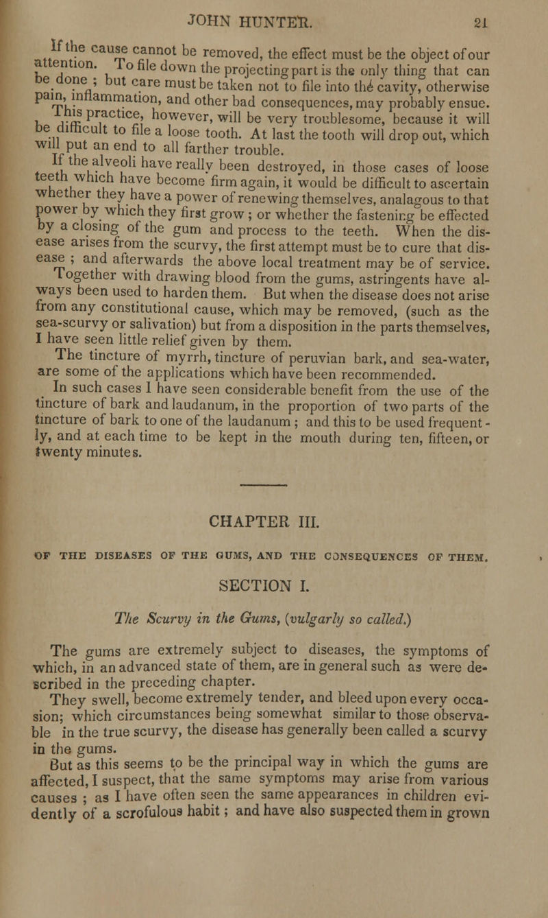 If the cause cannot be removed, the effect must be the object of our attention. 1 o file down the projecting part is the only thing that can De done ; but care must be taken not to file into the cavity, otherwise pain,.inflammation, and other bad consequences, may probably ensue. », aS pr,actlcf ? however, will be very troublesome, because it will be difficult to file a loose tooth. At last the tooth will drop out, which uu an t0 a11 farther trouble- If the-alveoli have really been destroyed, in those cases of loose teeth which have become firm again, it would be difficult to ascertain whether they have a power of renewing themselves, analagous to that power by which they first grow ; or whether the fastening be effected by a closing of the gum and process to the teeth. When the dis- ease arises from the scurvy, the first attempt must be to cure that dis- ease ; and afterwards the above local treatment may be of service. Together with drawing blood from the gums, astringents have al- ways been used to harden them. But when the disease does not arise from any constitutional cause, which may be removed, (such as the sea-scurvy or salivation) but from a disposition in the parts themselves, I have seen little relief given by them. The tincture of myrrh, tincture of peruvian bark, and sea-water, are some of the applications which have been recommended. In such cases 1 have seen considerable benefit from the use of the tincture of bark and laudanum, in the proportion of two parts of the tincture of bark to one of the laudanum ; and this to be used frequent - ly, and at each time to be kept in the mouth during ten, fifteen, or twenty minutes. CHAPTER III. OF THE DISEASES OF THE GUMS, AND THE CONSEQUENCES OP THEM. SECTION I. The Scurvy in the Gums, {vulgarly so called.) The gums are extremely subject to diseases, the symptoms of which, in an advanced state of them, are in general such as were de- scribed in the preceding chapter. They swell, become extremely tender, and bleed upon every occa- sion; which circumstances being somewhat similar to those observa- ble in the true scurvy, the disease has generally been called a scurvy in the gums. But as this seems to be the principal way in which the gums are affected, I suspect, that the same symptoms may arise from various causes ; as I have often seen the same appearances in children evi- dently of a scrofulous habit; and have also suspected them in grown