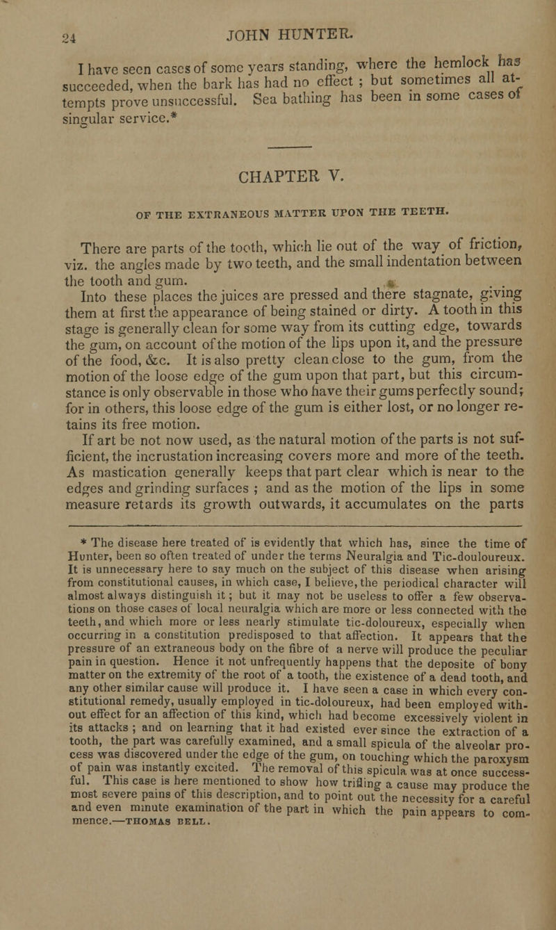 I have seen cases of some years standing, where the hemlock has succeeded, when the bark has had no effect ; but sometimes all at- tempts prove unsuccessful. Sea bathing has been in some cases oi singular service.* CHAPTER V. OP THE EXTRANEOUS MATTER UrON THE TEETH. There are parts of the tooth, which lie out of the way of friction, viz. the angles made by two teeth, and the small indentation between the tooth and gum. * Into these places the juices are pressed and there stagnate, giving them at first the appearance of being stained or dirty. A tooth in this stage is generally clean for some way from its cutting edge, towards the gum, on account of the motion of the lips upon it, and the pressure of the food, &c. It is also pretty clean close to the gum, from the motion of the loose edge of the gum upon that part, but this circum- stance is only observable in those who have their gums perfectly sound; for in others, this loose edge of the gum is either lost, or no longer re- tains its free motion. If art be not now used, as the natural motion of the parts is not suf- ficient, the incrustation increasing covers more and more of the teeth. As mastication e;enerally keeps that part clear which is near to the edges and grinding surfaces ; and as the motion of the lips in some measure retards its growth outwards, it accumulates on the parts * The disease here treated of is evidently that which has, since the time of Hunter, been so often treated of under the terms Neuralgia and Tic-douloureux. It is unnecessary here to say much on the subject of this disease when arising from constitutional causes, in which case, I believe, the periodical character will almost always distinguish it; but it may not be useless to offer a few observa- tions on those eases of local neuralgia which are more or less connected with the teeth, and which more or less nearly stimulate tic-doloureux, especially when occurring in a constitution predisposed to that affection. It appears that the pressure of an extraneous body on the fibre of a nerve will produce the peculiar pain in question. Hence it not unfrequently happens that the deposite of bony matter on the extremity of the root of a tooth, the existence of a dead tooth, and any other similar cause will produce it. I have seen a case in which every con- stitutional remedy, usually employed in tic-doloureux, had been employed with- out effect for an affection of this kind, which had become excessively violent in its attacks ; and on learning that it had existed ever since the extraction of a tooth, the part was carefully examined, and a small spicula of the alveolar pro- cess was discovered under the edge of the gum, on touching which the paroxysm of pain was instantly excited. The removal of this spicula was at once success- ful. This case is here mentioned to show how trifling a cause may produce the most severe pains of this description, and to point out the necessity for a careful and even minute examination of the part in which the pain appears to com- mence.—THOMAS BELL.