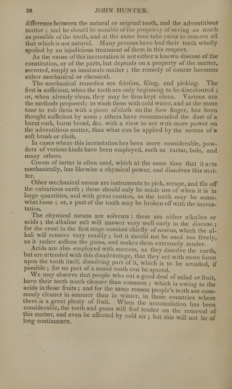 difference between the natural or original tooth, and the adventitious matter ; and he should be sensible of the propriety of saving as much as possible of the tooth, aad at the same time take ;>ains to remove all that which is not natural. Many persons have had their teeth wholly- spoiled by an injudicious treatment of them in this respect. As the cause of this incrustation is not either a known disease of the constitution, or of the parts, but depends on a property of the matter, secreted, simply as inanimate matter ; the remedy of course becomes either mechanical or chemical. The mechanical remedies are friction, filing, and picking. The first is sufficient, when the teeth are only beginning to be discoloured ; or, when already clean, they may be thus kept clean. Various are the methods proposed; to wash them with cold water, and at the same time to rub them with a piece ofclolh on the fore finger, has been thought sufficient by some ; others have recommended the dust of a burnt cork, burnt bread, &c. with a view to act with more power on the adventitious matter, than what can be applied by the means of a soft brush or cloth. In cases where this incrustation has been more considerable, pow- ders of various kinds have been employed, such as tartar, bole, and many others. Cream of tartar is often used, which at the same time that it acts mechanically, has likewise a chymical power, and dissolves this mat- ter. Other mechanical means are instruments to pick, scrape, and file off the calcarious earth ; these should only be made use of when it is in large quantities, and with great caution, as the teeth may be some- what loose ; or, a part of the tooth may be broken off with the incrus- tation. The chymical means are solvents : these are either alkalies or acids ; the alkaline salt will answer very well early in the disease ; for the crust in the first stage consists chiefly of mucus, which the all kali will remove very readily ; but it should not be used too freely, as it rather softens the gums, and makes them extremely tender. Acids are also employed with success, as thev dissolve the earth but are attended with this disadvantage, that thev act with more force upon the tooth itself, dissolving part of it, which is to be avoided if possible ; for no part of a sound tooth can be spared. We may observe that people who eat a good deal'of salad or fruit have their teeth much cleaner than common ; which is owino- to the acids m those fruits ; and for the same reason people's teeth are com- monly cleaner in summer than in winter, in those countries where there is a great plenty of fruit. When the accumulation has been considerable, the teeth and gums will feel tender on the removal of this matter, and even be affected by cold air ; but this will not be of long continuance.