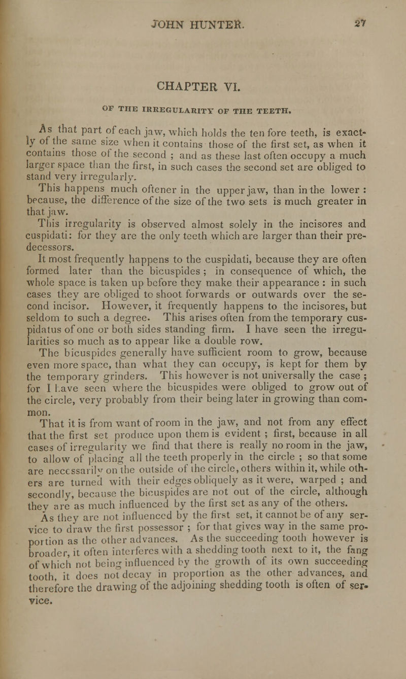 CHAPTER VI. OF THE IRREGULARITY OF TIIE TEETH. As that part of each jaw, which holds the ten fore teeth, is exact- ly of the same size when it contains those of the first set, as when it contains those of the second ; and as these last often occupy a much larger space than the first, in such cases the second set are obliged to stand very irregularly. This happens much oftener in the upper jaw, than in the lower : because, the difference of the size of the two sets is much greater in that jaw. This irregularity is observed almost solely in the incisores and cuspidati: for they are the only teeth which are larger than their pre- decessors. It most frequently happens to the cuspidati, because they are often formed later than the bicuspides ; in consequence of which, the whole space is taken up before they make their appearance : in such cases they are obliged to shoot forwards or outwards over the se- cond incisor. However, it frequently happens to the incisores, but seldom to such a degree. This arises often from the temporary cus- pidatus of one or both sides standing firm. I have seen the irregu- larities so much as to appear like a double row. The bicuspides generally have sufficient room to grow, because even more space, than what they can occupy, is kept for them by the temporary grinders. This however is not universally the case ; for 1 have seen where the bicuspides were obliged to grow out of the circle, very probably from their being later in growing than com- mon. That it is from want, of room in the jaw, and not from any effect that the first set produce upon them is evident ; first, because in all cases of irregularity we find that there is really no room in the jaw, to allow of placing all the teeth properly in the circle ; so that some are necessarily on the outside of the circle, others within it, while oth- ers are turned with their edges obliquely as it were, warped ; and secondly, because the bicuspides are not out of the circle, although thev are as much influenced by the first set as any of the others. As they arc not influenced by the first set, it cannot be of any ser- vice to draw the first possessor ; for that gives way in the same pro- portion as the other advances. As the succeeding tooth however is broader, it often interferes with a shedding tooth next to it, the fang of which not being influenced by the growth of its own succeeding tooth, it does not decay in proportion as the other advances, and therefore the drawing of the adjoining shedding tooth is often of ser- vice.