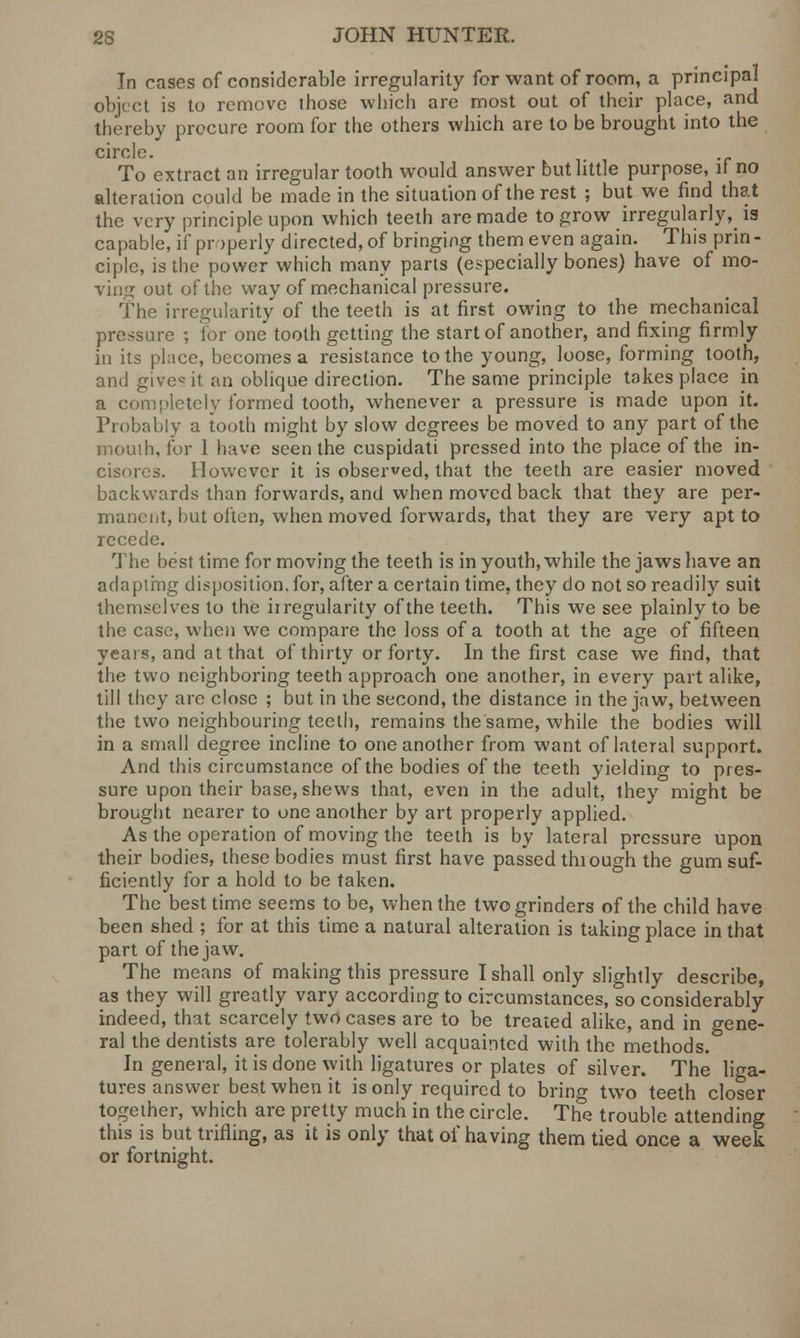 In cases of considerable irregularity for want of room, a principal object is to remove those which are most out of their place, and thereby procure room for the others which are to be brought into the circle. To extract an irregular tooth would answer but little purpose, if no alteration could be made in the situation of the rest ; but we find that the very principle upon which teeth are made to grow irregularly, la capable, if properly directed, of bringing them even again. This prin- ciple, is the power which many parts (especially bones) have of mo- ving out of the way of mechanical pressure. The irregularity of the teeth is at first owing to the mechanical pressure ; lor one tooth getting the start of another, and fixing firmly in its place, becomes a resistance to the young, loose, forming tooth, and give it an oblique direction. The same principle takes place in a completely formed tooth, whenever a pressure is made upon it. Probably a tooth might by slow degrees be moved to any part of the mouih, for 1 have seen the cuspidati pressed into the place of the in- cisores. However it is observed, that the teeth are easier moved backwards than forwards, and when moved back that they are per- manent, but often, when moved forwards, that they are very apt to recede. The best time for moving the teeth is in youth, while the jaws have an adapting disposition, for, after a certain time, they do not so readily suit themselves to the irregularity of the teeth. This we see plainly to be the case, when we compare the loss of a tooth at the age of fifteen years, and at that of thirty or forty. In the first case we find, that the two neighboring teeth approach one another, in every part alike, till they are close ; but in the second, the distance in the jaw, between the two neighbouring teeth, remains the same, while the bodies will in a small degree incline to one another from want of lateral support. And this circumstance of the bodies of the teeth yielding to pres- sure upon their base, shews that, even in the adult, they might be brought nearer to one another by art properly applied. As the operation of moving the teeth is by lateral pressure upon their bodies, these bodies must first have passed thiough the gum suf- ficiently for a hold to be taken. The best time seems to be, when the two grinders of the child have been shed ; for at this time a natural alteration is taking place in that part of the jaw. The means of making this pressure I shall only slightly describe, as they will greatly vary according to circumstances, so considerably indeed, that scarcely two cases are to be treated alike, and in gene- ral the dentists are tolerably well acquainted with the methods. In general, it is done with ligatures or plates of silver. The liga- tures answer best when it is only required to bring two teeth closer together, which are pretty much in the circle. The trouble attending this is but trifling, as it is only that of having them tied once a week or fortnight.
