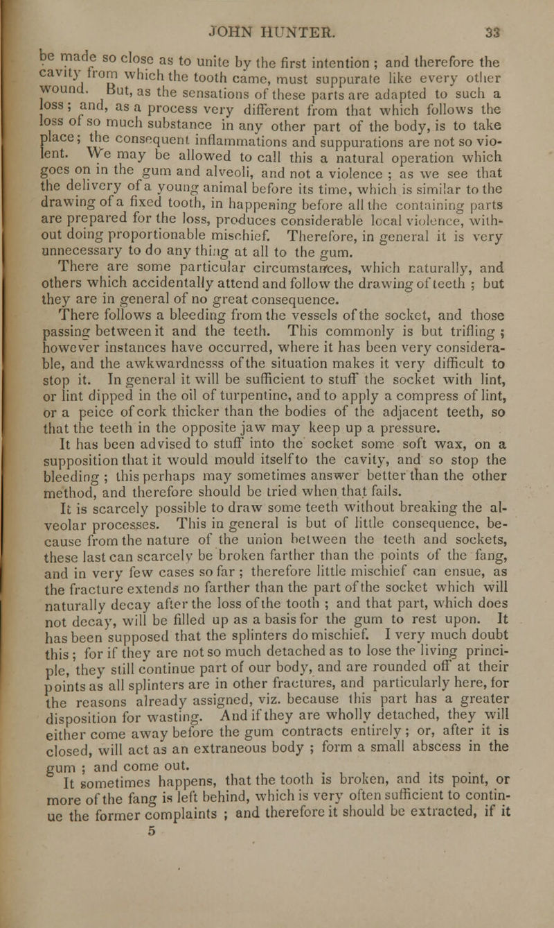 be made so close as to unite by the first intention ; and therefore the cavity horn which the tooth came, must suppurate like every other wound. But, as the sensations of these parts are adapted to such a loss; and, as a process very different from that which follows the loss of so much substance in any other part of the body, is to take place; the consequent inflammations and suppurations are not so vio- lent. We may be allowed to call this a natural operation which, goes on in the gum and alveoli, and not a violence ; as we see that the delivery of a young animal before its time, which is similar to the drawing of a fixed tooth, in happening before all the containing parts are prepared for the loss, produces considerable local violence, with- out doing proportionable mischief. Therefore, in general it is very unnecessary to do any thing at all to the gum. There are some particular circumstances, which naturally, and others which accidentally attend and follow the drawing of teeth ; but they are in general of no great consequence. There follows a bleeding from the vessels of the socket, and those passing between it and the teeth. This commonly is but trifling; however instances have occurred, where it has been very considera- ble, and the awkwardnesss of the situation makes it very difficult to stop it. In general it will be sufficient to stuff the socket with lint, or lint dipped in the oil of turpentine, and to apply a compress of lint, or a peice of cork thicker than the bodies of the adjacent teeth, so that the teeth in the opposite jaw may keep up a pressure. It has been advised to stuff into the socket some soft wax, on a supposition that it would mould itself to the cavity, and so stop the bleeding ; this perhaps may sometimes answer better than the other method, and therefore should be tried when that fails. It is scarcely possible to draw some teeth without breaking the al- veolar processes. This in general is but of little consequence, be- cause from the nature of the union between the teeth and sockets, these last can scarcely be broken farther than the points of the fang, and in very few cases so far ; therefore little mischief can ensue, as the fracture extends no farther than the part of the socket which will naturallv decay after the loss of the tooth ; and that part, which does not decay, will be filled up as a basis for the gum to rest upon. It has been supposed that the splinters do mischief. I very much doubt this ; for if they are not so much detached as to lose the living princi- ple, they still continue part of our body, and are rounded off at their points as all splinters are in other fractures, and particularly here, for the reasons already assigned, viz. because this part has a greater disposition for wasting. And if they are wholly detached, they will either come away before the gum contracts entirely; or, after it is closed, will act as an extraneous body ; form a small abscess in the gum ; and come out. ' It sometimes happens, that the tooth is broken, and its point, or more of the fang is left behind, which is very often sufficient to contin- ue the former complaints ; and therefore it should be extracted, if it 5