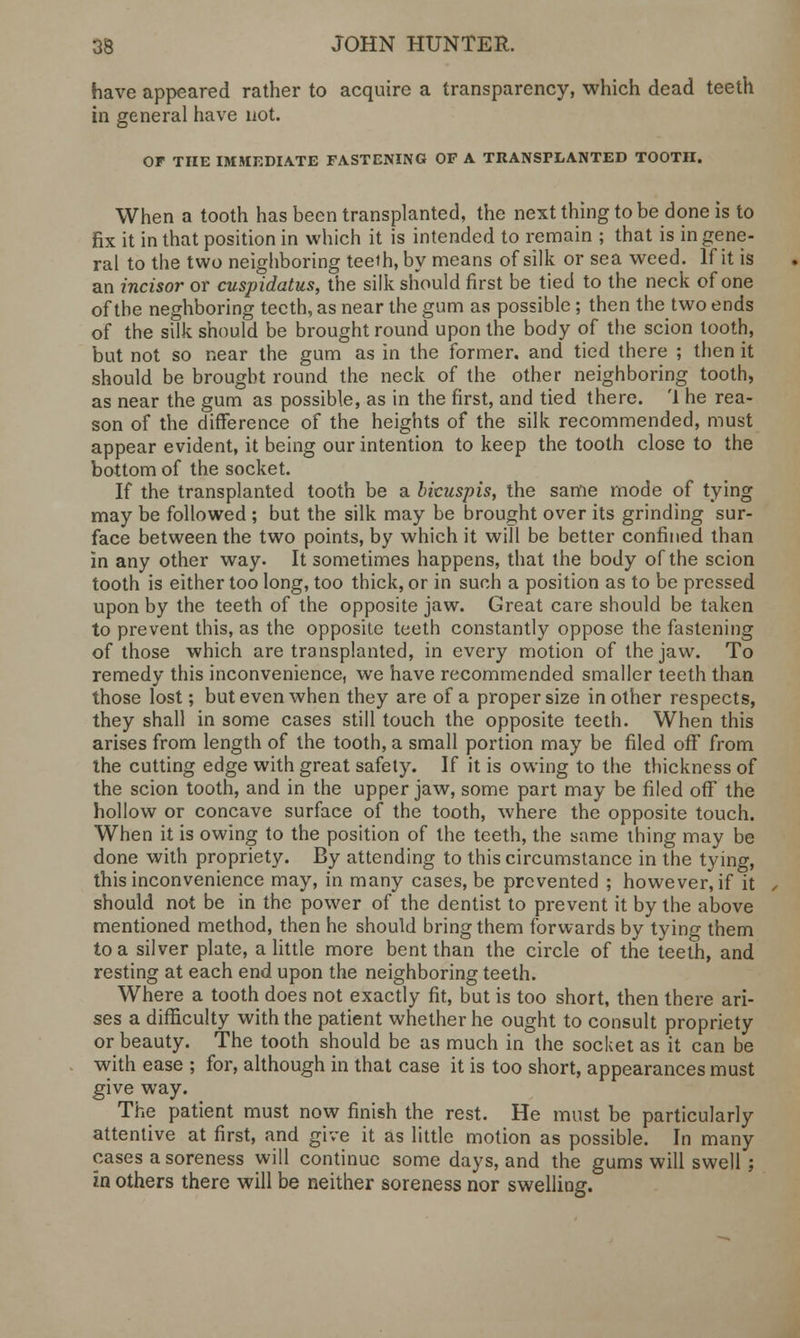 have appeared rather to acquire a transparency, which dead teeth in general have not. OF THE IMMEDIATE FASTENING OF A TRANSPLANTED TOOTH. When a tooth has been transplanted, the next thing to be done is to fix it in that position in which it is intended to remain ; that is in gene- ral to the two neighboring teeth, by means of silk or sea weed. If it is an incisor or cuspidatus, the silk should first be tied to the neck of one of the neghboring teeth, as near the gum as possible; then the two ends of the silk should be brought round upon the body of the scion tooth, but not so near the gum as in the former, and tied there ; then it should be brought round the neck of the other neighboring tooth, as near the gum as possible, as in the first, and tied there. '1 he rea- son of the difference of the heights of the silk recommended, must appear evident, it being our intention to keep the tooth close to the bottom of the socket. If the transplanted tooth be a bicuspis, the same mode of tying may be followed ; but the silk may be brought over its grinding sur- face between the two points, by which it will be better confined than in any other way. It sometimes happens, that the body of the scion tooth is either too long, too thick, or in such a position as to be pressed upon by the teeth of the opposite jaw. Great care should be taken to prevent this, as the opposite teeth constantly oppose the fastening of those which are transplanted, in every motion of the jaw. To remedy this inconvenience, we have recommended smaller teeth than those lost; but even when they are of a proper size in other respects, they shall in some cases still touch the opposite teeth. When this arises from length of the tooth, a small portion may be filed off from the cutting edge with great safety. If it is owing to the thickness of the scion tooth, and in the upper jaw, some part may be filed off the hollow or concave surface of the tooth, where the opposite touch. When it is owing to the position of the teeth, the same thing may be done with propriety. By attending to this circumstance in the tying, this inconvenience may, in many cases, be prevented ; however, if it should not be in the power of the dentist to prevent it by the above mentioned method, then he should bring them forwards by tying them to a silver plate, a little more bent than the circle of the teeth, and resting at each end upon the neighboring teeth. Where a tooth does not exactly fit, but is too short, then there ari- ses a difficulty with the patient whether he ought to consult propriety or beauty. The tooth should be as much in the socket as it can be with ease ; for, although in that case it is too short, appearances must give way. The patient must now finish the rest. He must be particularly attentive at first, and give it as little motion as possible. In many cases a soreness will continue some days, and the gums will swell ; in others there will be neither soreness nor swelling.