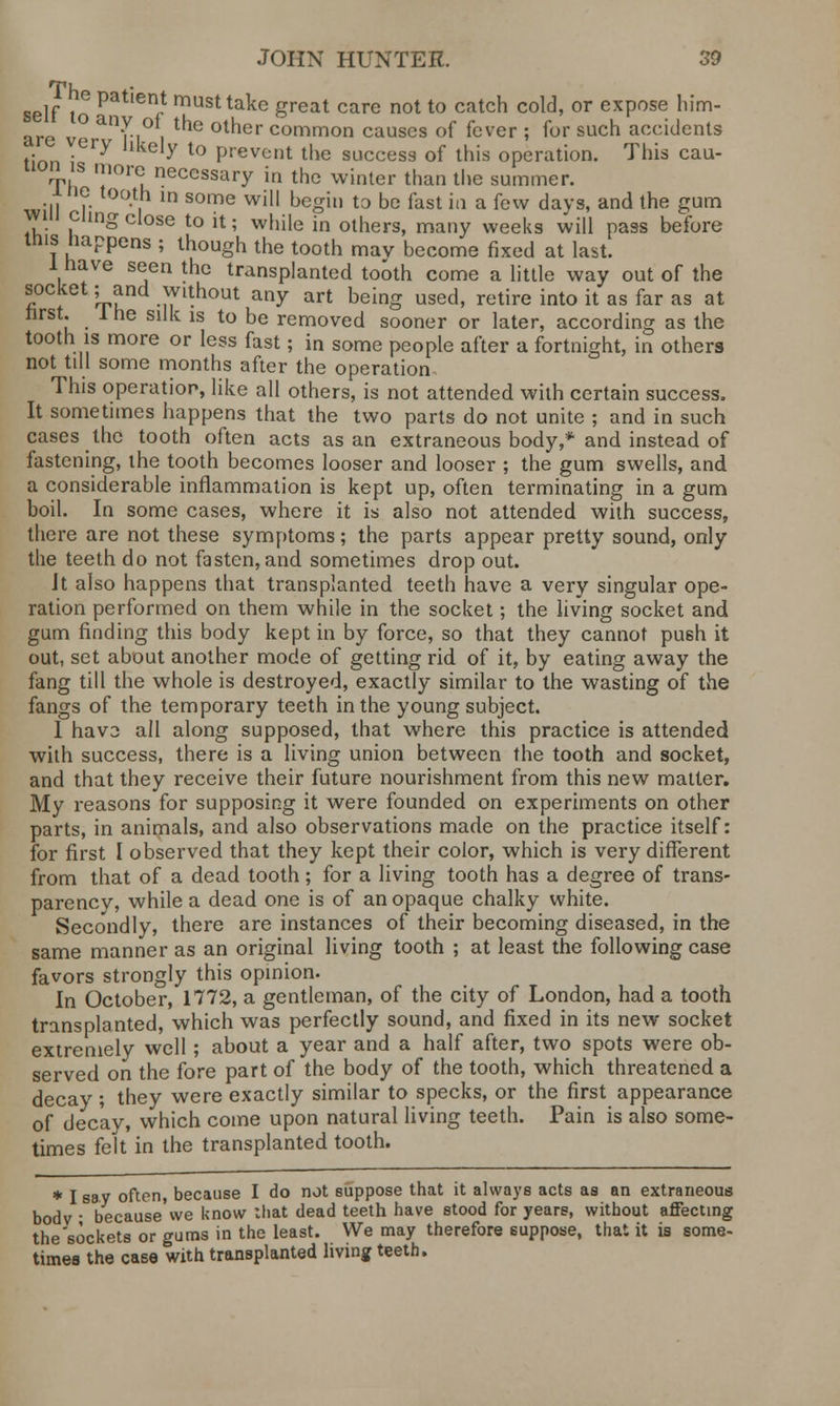 self to Patien/ musttakc great care not to catch cold, or expose him- ° a'n°i t'le otner common causes of fever ; for such accidents ,• -ery hkely t0 prevent the success of this operation. This cau- tion is more necessary in the winter than the summer. jne tooth in some will begin to be fast in a few davs, and the gum win cling close to it; while in others, many weeks will pass before mis Happens ; though the tooth may become fixed at last. 1 have seen the transplanted tooth come a little way out of the socket; and without any art being used, retire into it as far as at first. J he silk is to be removed sooner or later, according as the tooth is more or less fast; in some people after a fortnight, in others not till some months after the operation This operation, like all others, is not attended with certain success. It sometimes happens that the two parts do not unite ; and in such cases the tooth often acts as an extraneous body,* and instead of fastening, the tooth becomes looser and looser ; the gum swells, and a considerable inflammation is kept up, often terminating in a gum boil. In some cases, where it is also not attended with success, there are not these symptoms; the parts appear pretty sound, only the teeth do not fasten, and sometimes drop out. Jt also happens that transplanted teeth have a very singular ope- ration performed on them while in the socket; the living socket and gum finding this body kept in by force, so that they cannot push it out, set about another mode of getting rid of it, by eating away the fang till the whole is destroyed, exactly similar to the wasting of the fangs of the temporary teeth in the young subject. 1 hav2 all along supposed, that where this practice is attended with success, there is a living union between the tooth and socket, and that they receive their future nourishment from this new matter. My reasons for supposing it were founded on experiments on other parts, in animals, and also observations made on the practice itself: for first I observed that they kept their color, which is very different from that of a dead tooth; for a living tooth has a degree of trans- parency, while a dead one is of an opaque chalky white. Secondly, there are instances of their becoming diseased, in the same manner as an original living tooth ; at least the following case favors strongly this opinion. In October, 1772, a gentleman, of the city of London, had a tooth transplanted, which was perfectly sound, and fixed in its new socket extremely well ; about a year and a half after, two spots were ob- served on the fore part of the body of the tooth, which threatened a decay ; they were exactly similar to specks, or the first appearance of decay, which come upon natural living teeth. Pain is also some- times felt in the transplanted tooth. * I say often, because I do not suppose that it always acts as an extraneous bodv • because we know that dead teeth have stood for years, without affecting the'sockets or gums in the least. We may therefore suppose, that it is some- times the case with transplanted living teeth.