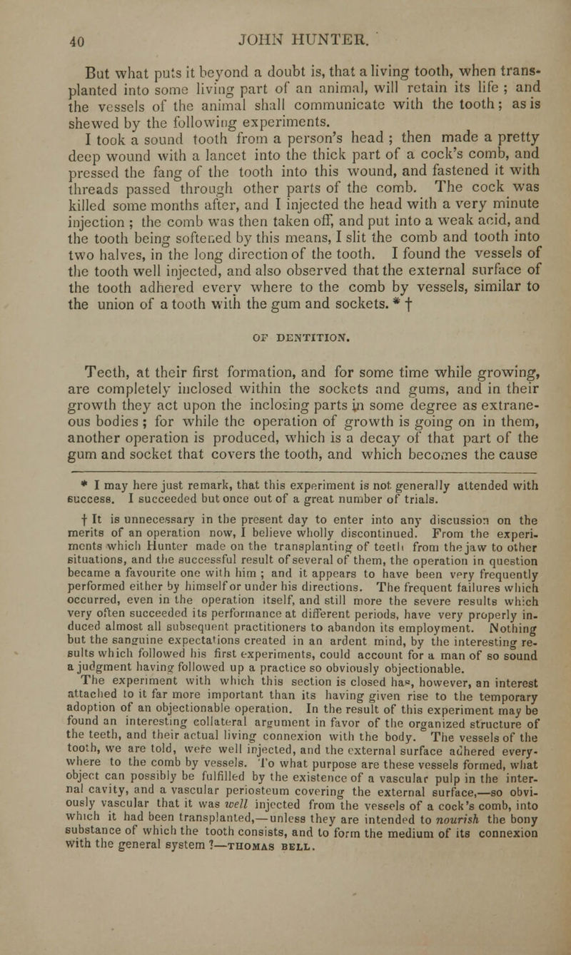 But what puts it beyond a doubt is, that a living tooth, when trans- planted into some living part of an animal, will retain its life ; and the vessels of the animal shall communicate with the tooth; as is shewed by the following experiments. I took a sound tooth from a person's head ; then made a pretty deep wound with a lancet into the thick part of a cock's comb, and pressed the fang of the tooth into this wound, and fastened it with threads passed through other parts of the comb. The cock was killed some months after, and I injected the head with a very minute injection ; the comb was then taken off, and put into a weak acid, and the tooth being softened by this means, I slit the comb and tooth into two halves, in the long direction of the tooth. I found the vessels of the tooth well injected, and also observed that the external surface of the tooth adhered every where to the comb by vessels, similar to the union of a tooth with the gum and sockets. * f OF DENTITION. Teeth, at their first formation, and for some time while growing, are completely inclosed within the sockets and gums, and in their growth they act upon the inclosing parts in some degree as extrane- ous bodies; for while the operation of growth is going on in them, another operation is produced, which is a decay of that part of the gum and socket that covers the tooth, and which becomes the cause * I may here just remark, that this experiment is not generally attended with success. I succeeded but once out of a great number of trials. f It is unnecessary in the present day to enter into any discussion on the merits of an operation now, I believe wholly discontinued. From the experi- ments whicl) Hunter made on the transplanting of teeth from the jaw to other situations, and the successful result of several of them, the operation in question became a favourite one with him ; and it appears to have been very frequently performed either by himself or under his directions. The frequent failures which occurred, even in the operation itself, and still more the severe results which very often succeeded its performance at different periods, have very properly in- duced almost all subsequent practitioners to abandon its employment. Nothing but the sansruine expectations created in an ardent mind, by the interesting re- sults which followed his first experiments, could account for a man of so sound a judgment having followed up a practice so obviously objectionable. The experiment with which this section is closed ha«, however, an interest attached to it far more important than its having given rise to the temporary adoption of an objectionable operation. In the result of this experiment may be found an interesting collateral argument in favor of the organized structure of the teeth, and their actual living connexion with the body. The vessels of the tooth, we are told, were well injected, and the external surface adhered every- where to the comb by vessels. To what purpose are these vessels formed, what object can possibly be fulfilled by the existence of a vascular pulp in the inter- nal cavity, and a vascular periosteum covering the external surface,—so obvi- ously vascular that it was well injected from the vessels of a cock's comb, into which it had been transplanted,—unless they are intended to nourish the bony substance of which the tooth consists, and to form the medium of its connexion with the general system ?—thomas bell.