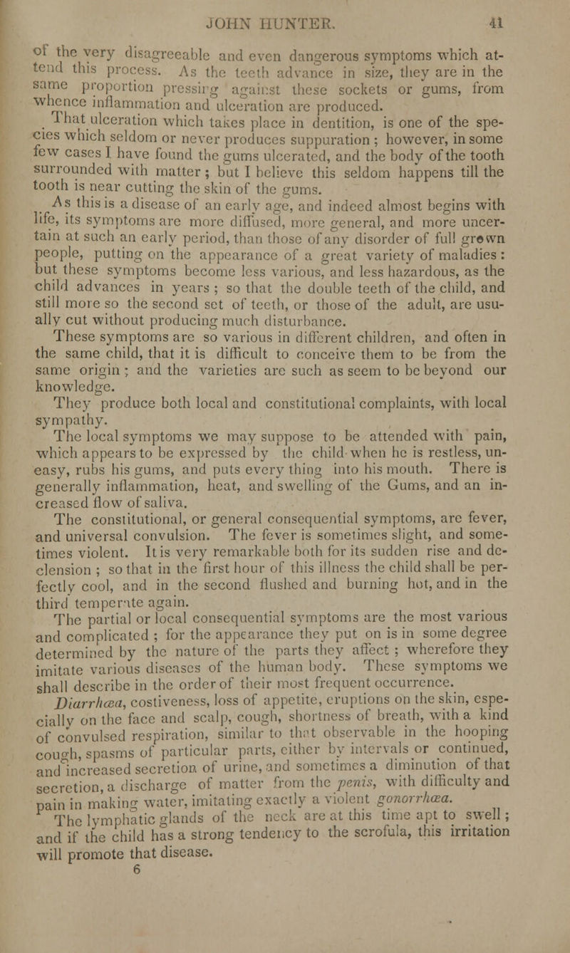 of the very disagreeable and even dangerous symptoms which at- tend this process. As the teeth advance in size, they are in the same proportion pressirg against these sockets or gums, from Whence inflammation and ulceration are produced. _ That ulceration which taives place in dentition, is one of the spe- cies which seldom or never produces suppuration ; however, in some few cases I have found the gums ulcerated, and the body of the tooth surrounded with matter; but I believe this seldom happens till the tooth is near cutting the skin of the gums. As this is a disease of an early age, and indeed almost begins with life, its symptoms are more diffused, more general, and more uncer- tain at such an early period, than those of any disorder of full grown people, putting on the appearance of a great variety of maladies : but these symptoms become less various, and less hazardous, as the child advances in years; so that the double teeth of the child, and still more so the second set of teeth, or those of the adult, are usu- ally cut without producing much disturbance. These symptoms are so various in different children, and often in the same child, that it is difficult to conceive them to be from the same origin ; and the varieties are such as seem to be beyond our knowledge. They produce both local and constitutional complaints, with local sympathy. The local symptoms we may suppose to be attended with pain, which appears to be expressed by the child when he is restless, un- easy, rubs his gums, and puts every thing into his mouth. There is generally inflammation, heat, and swelling of the Gums, and an in- creased flow of saliva. The constitutional, or general consequential symptoms, are fever, and universal convulsion. The fever is sometimes slight, and some- times violent. It is very remarkable both for its sudden rise and de- clension ; so that in the first hour of this illness the child shall be per- fectly cool, and in the second flushed and burning hot, and in the third temperate again. The partial or local consequential symptoms are the most various and complicated ; for the appearance they put on is in some degree determined by the nature of the parts they affect ; wherefore they imitate various diseases of the human body. These symptoms we shall describe in the order of their most frequent occurrence. Diarrhcea, costiveness, loss of appetite, eruptions on the skin, espe- ciallv on the face and scalp, cough, shortness of breath, with a kind of convulsed respiration, similar to that observable in the hooping cough, spasms of particular parts, cither by intervals or continued, and increased secretion of urine, and sometimes a diminution of that secretion, a discharge of matter from the penis, with difficulty and pain in making water, imitating exactly a violent gonorrhoea. The lymphatic glands of the neck are at this time apt to swell; and if the child has a strong tendency to the scrofula, this irritation will promote that disease.