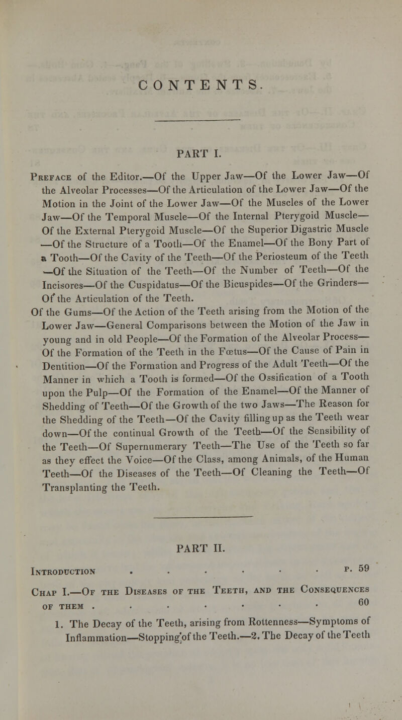 CONTENTS PART I. Preface of the Editor.—Of the Upper Jaw—Of the Lower Jaw—Of the Alveolar Processes—Of the Articulation of the Lower Jaw—Of the Motion in the Joint of the Lower Jaw—Of the Muscles of the Lower Jaw—Of the Temporal Muscle—Of the Internal Pterygoid Muscle— Of the External Pterygoid Muscle—Of the Superior Digastric Muscle —Of the Structure of a Tooth—Of the Enamel—Of the Bony Part of a Tooth—Of the Cavity of the Teeth—Of the Periosteum of the Teeth —Of the Situation of the Teeth—Of the Number of Teeth—Of the Incisores—Of the Cuspidatus—Of the Bicuspides—Of the Grinders— Of* the Articulation of the Teeth. Of the Gums—Of the Action of the Teeth arising from the Motion of the Lower Jaw—General Comparisons between the Motion of the Jaw in young and in old People—Of the Formation of the Alveolar Process— Of the Formation of the Teeth in the Foetus—Of the Cause of Pain in Dentition—Of the Formation and Progress of the Adult Teeth—Of the Manner in which a Tooth is formed—Of the Ossification of a Tooth upon the Pulp—Of the Formation of the Enamel—Of the Manner of Shedding of Teeth—Of the Growth of the two Jaws—The Reason for the Shedding of the Teeth—Of the Cavity filling up as the Teeth wear down—Of the continual Growth of the Teeth—Of the Sensibility of the Teeth—Of Supernumerary Teeth—The Use of the Teeth so far as they effect the Voice—Of the Class, among Animals, of the Human Teeth—Of the Diseases of the Teeth—Of Cleaning the Teeth—Of Transplanting the Teeth. PART II. Introduction . . • • • . p. 59 Chap I.—Of the Diseases of the Teeth, and the Consequences of them ..•••••  1. The Decay of the Teeth, arising from Rottenness—Symptoms of Inflammation—Stopping^ the Teeth.—2, The Decay of the Teeth