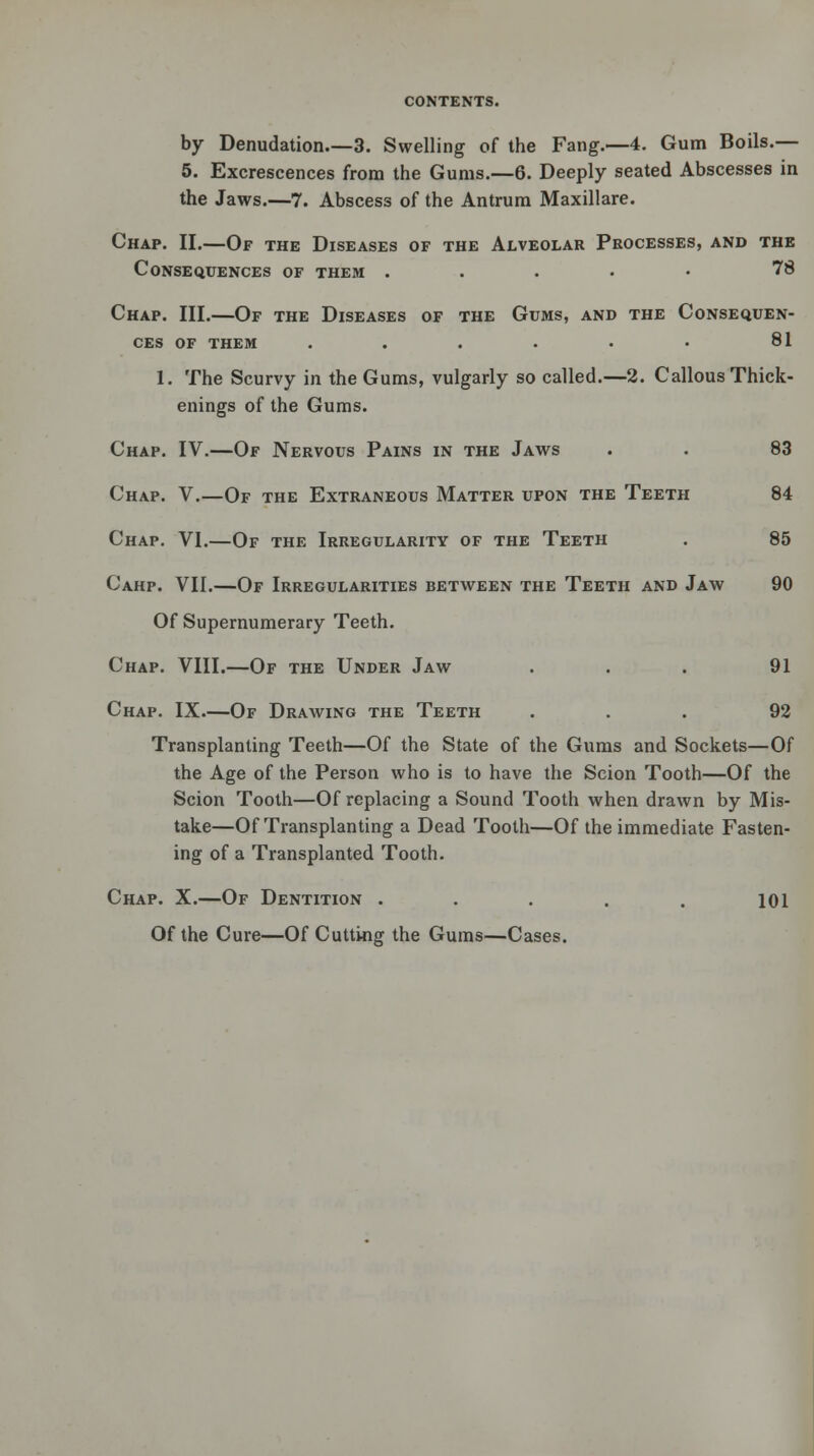 by Denudation 3. Swelling of the Fang.—4. Gum Boils.— 5. Excrescences from the Gums.—6. Deeply seated Abscesses in the Jaws.—7. Abscess of the Antrum Maxillare. Chap. II.—Of the Diseases of the Alveolar Processes, and the Consequences of them ..... 78 Chap. III.—Of the Diseases of the Gums, and the Consequen- ces of them . . . . • • 81 1. The Scurvy in the Gums, vulgarly so called.—2. Callous Thick- enings of the Gums. Chap. IV.—Of Nervous Pains in the Jaws . . 83 Chap. V.—Of the Extraneous Matter upon the Teeth 84 Chap. VI.—Of the Irregularity of the Teeth . 85 Cahp. VII.—Of Irregularities between the Teeth and Jaw 90 Of Supernumerary Teeth. Chap. VIII.—Of the Under Jaw ... 91 Chap. IX.—Of Drawing the Teeth ... 92 Transplanting Teeth—Of the State of the Gums and Sockets—Of the Age of the Person who is to have the Scion Tooth—Of the Scion Tooth—Of replacing a Sound Tooth when drawn by Mis- take—Of Transplanting a Dead Tooth—Of the immediate Fasten- ing of a Transplanted Tooth. Chap. X.—Of Dentition ..... 101 Of the Cure—Of Cutting the Gums—Cases.