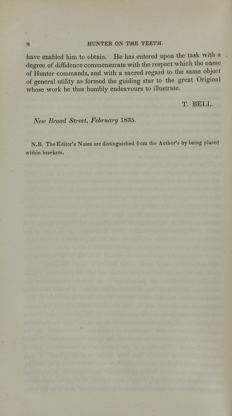 have enabled him to obtain. He has entered upon the task with a degree of diffidence commensurate with the respect which the name of Hunter commands, and with a sacred regard to the same object of general utility as formed the guiding star to the great Original whose work he thus humbly endeavours to illustrate. T. BELL. New Broad Street, February 1835. N.B. The Editor's Notes are distinguished from the Author's by being placed within brackets.