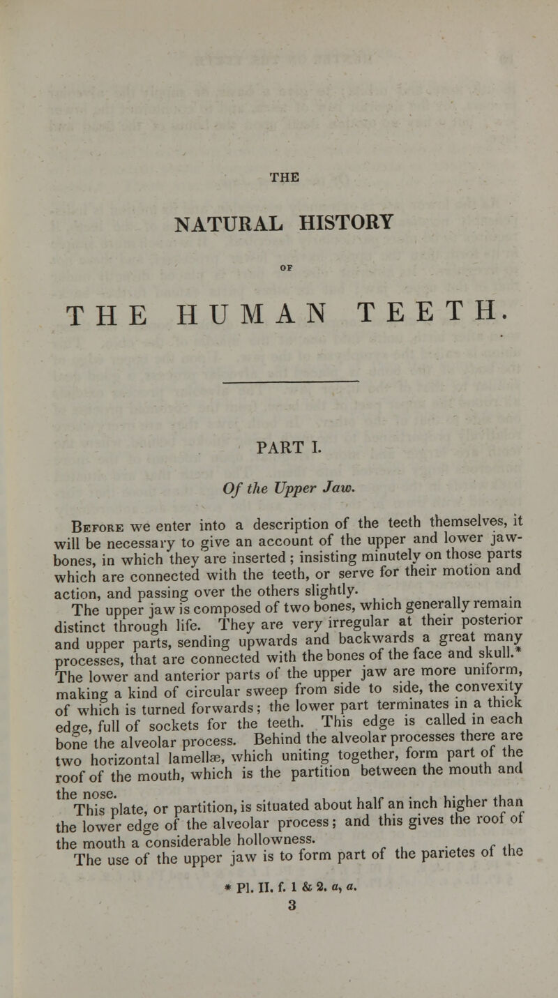 THE NATURAL HISTORY THE HUMAN TEETH. PART I. Of the Upper Jaw. Before we enter into a description of the teeth themselves, it will be necessary to give an account of the upper and lower jaw- bones, in which they are inserted ; insisting minutely on those parts which are connected with the teeth, or serve for their motion and action, and passing over the others slightly. The upper jaw is composed of two bones, which generally remain distinct through life. They are very irregular at their posterior and upper parts, sending upwards and backwards a great many processes, that are connected with the bones of the face and skull. The lower and anterior parts of the upper jaw are more uniform, making a kind of circular sweep from side to side, the convexity of which is turned forwards; the lower part terminates in a thick edge, full of sockets for the teeth. This edge is called in each bone the alveolar process. Behind the alveolar processes there are two horizontal lamellae, which uniting together, form part of the roof of the mouth, which is the partition between the mouth and This plate, or partition, is situated about half an inch higher than the lower edge of the alveolar process; and this gives the roof of the mouth a considerable hollowness. The use of the upper jaw is to form part of the panetes of the * PI. II. f. 1 & 2. a, a. 3