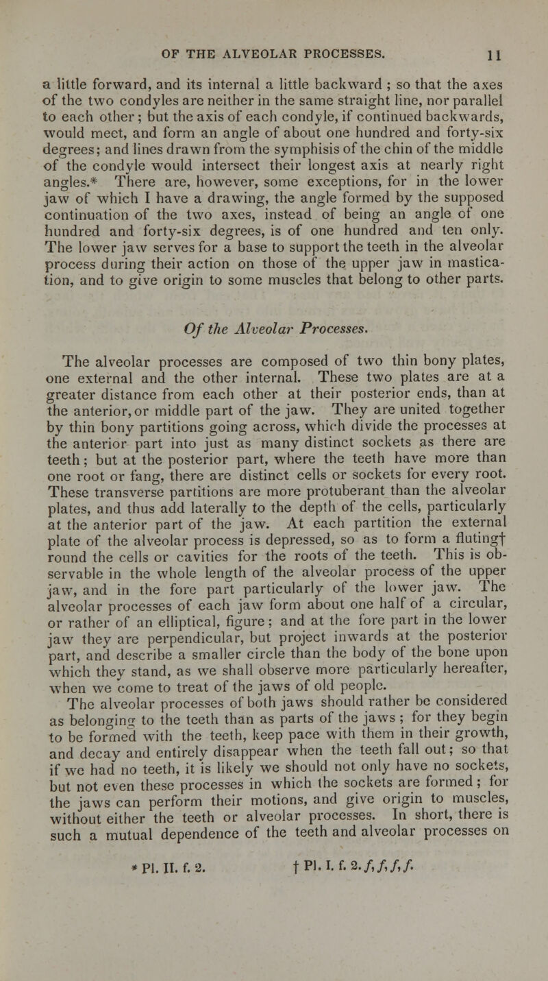 OF THE ALVEOLAR PROCESSES. H a little forward, and its internal a little backward ; so that the axes of the two condyles are neither in the same straight line, nor parallel to each other; but the axis of each condyle, if continued backwards, would meet, and form an angle of about one hundred and forty-six degrees; and lines drawn from the symphisis of the chin of the middle of the condyle would intersect their longest axis at nearly right angles.* There are, however, some exceptions, for in the lower jaw of which I have a drawing, the angle formed by the supposed continuation of the two axes, instead of being an angle of one hundred and forty-six degrees, is of one hundred and ten only. The lower jaw serves for a base to support the teeth in the alveolar process during their action on those of the upper jaw in mastica- tion, and to give origin to some muscles that belong to other parts. Of the Alveolar Processes. The alveolar processes are composed of two thin bony plates, one external and the other internal. These two plates are at a greater distance from each other at their posterior ends, than at the anterior, or middle part of the jaw. They are united together by thin bony partitions going across, which divide the processes at the anterior part into just as many distinct sockets as there are teeth; but at the posterior part, where the teeth have more than one root or fang, there are distinct cells or sockets for every root. These transverse partitions are more protuberant than the alveolar plates, and thus add laterally to the depth of the cells, particularly at the anterior part of the jaw. At each partition the external plate of the alveolar process is depressed, so as to form a flutingf round the cells or cavities for the roots of the teeth. This is ob- servable in the whole length of the alveolar process of the upper jaw, and in the fore part particularly of the lower jaw. The alveolar processes of each jaw form about one half of a circular, or rather of an elliptical, figure; and at the fore part in the lower jaw they are perpendicular, but project inwards at the posterior part, and describe a smaller circle than the body of the bone upon which they stand, as we shall observe more particularly hereafter, when we come to treat of the jaws of old people. The alveolar processes of both jaws should rather be considered as belonging to the teeth than as parts of the jaws ; for they begin to be formed with the teeth, keep pace with them in their growth, and decay and entirely disappear when the teeth fall out; so that if we had no teeth, it is likely we should not only have no sockets, but not even these processes in which the sockets are formed; for the jaws can perform their motions, and give origin to muscles, without either the teeth or alveolar processes. In short, there is such a mutual dependence of the teeth and alveolar processes on