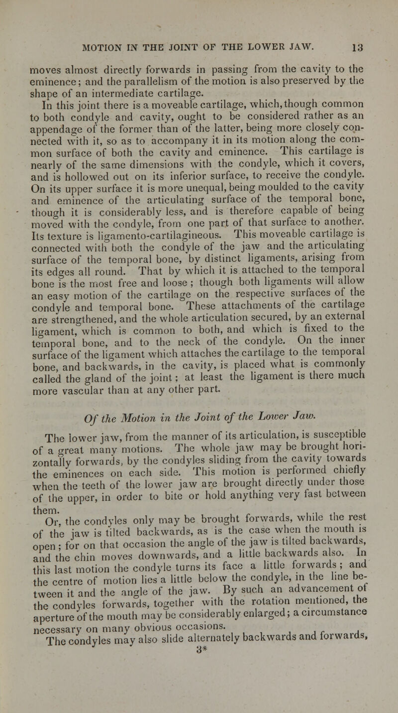 moves almost directly forwards in passing from the cavity to the eminence; and the parallelism of the motion is also preserved by the shape of an intermediate cartilage. In this joint there is a moveable cartilage, which,though common to both condyle and cavity, ought to be considered rather as an appendage of the former than of the latter, being more closely con- nected with it, so as to accompany it in its motion along the com- mon surface of both the cavity and eminence. This cartilage is nearly of the same dimensions with the condyle, which it covers, and is hollowed out on its inferior surface, to receive the condyle. On its upper surface it is more unequal, being moulded to the cavity and eminence of the articulating surface of the temporal bone, though it is considerably less, and is therefore capable of being moved with the condyle, from one part of that surface to another. Its texture is ligamento-cartilagineous. This moveable cartilage is connected with both the condyle of the jaw and the articulating surface of the temporal bone, by distinct ligaments, arising from its edges all round. That by which it is attached to the temporal bone is the most free and loose ; though both ligaments will allow an easy motion of the cartilage on the respective surfaces of the condyle and temporal bone. These attachments of the cartilage are strengthened, and the whole articulation secured, by an external ligament, which is common to both, and which is fixed to the temporal bone, and to the neck of the condyle. On the inner surface of the ligament which attaches the cartilage to the temporal bone- and backwards, in the cavity, is placed what is commonly called the gland of the joint; at least the ligament is there much more vascular than at any other part. Of the Motion in the Joint of the Lower Jaw. The lower jaw, from the manner of its articulation, is susceptible of a crreat many motions. The whole jaw may be brought hori- zontally forwards, by the condyles sliding from the cavity towards the eminences on each side. This motion is performed chiefly when the teeth of the lower jaw are brought directly under those of the upper, in order to bite or hold anything very fast between Or the condyles only may be brought forwards, while the rest of the jaw is tilted backwards, as is the case when the mouth is open • for on that occasion the angle of the jaw is tilted backwards, and the chin moves downwards, and a little backwards also. In this last motion the condyle turns its face a little forwards ; and the centre of motion lies a little below the condyle, in the hne be- tween it and the angle of the jaw. By such an advancement of the condyles forwards, together with the rotation mentioned, the aperture of the mouth may be considerably enlarged; a circumstance necessary on many obvious occasions. ■ The condyles may also slide alternately backwards and forwards, 3*