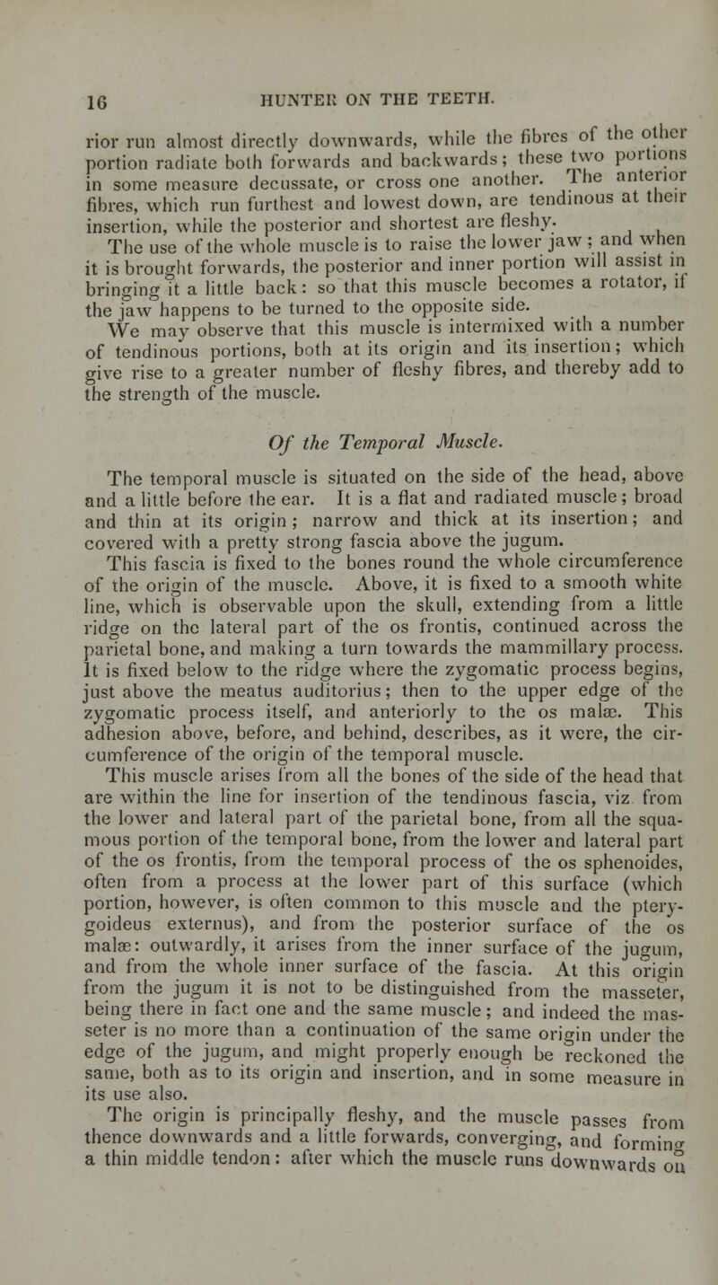rior run almost directly downwards, while the fibres of the other portion radiate both forwards and backwards; these two portions in some measure decussate, or cross one another. Ine anterior fibres, which run furthest and lowest down, are tendinous at their insertion, while the posterior and shortest are fleshy. The use of the whole muscle is to raise the lower jaw ; and when it is brought forwards, the posterior and inner portion will assist in bringing it a little back: so that this muscle becomes a rotator, if the jaw°happens to be turned to the opposite side. We may observe that this muscle is intermixed with a number of tendinous portions, both at its origin and its insertion; which give rise to a greater number of fleshy fibres, and thereby add to the strength of the muscle. Of the Temporal Muscle. The temporal muscle is situated on the side of the head, above and a little before the ear. It is a flat and radiated muscle; broad and thin at its origin; narrow and thick at its insertion; and covered with a pretty strong fascia above the jugum. This fascia is fixed to the bones round the whole circumference of the origin of the muscle. Above, it is fixed to a smooth white line, which is observable upon the skull, extending from a little ridge on the lateral part of the os frontis, continued across the parietal bone, and making a turn towards the mammillary process. It is fixed below to the ridge where the zygomatic process begins, just above the meatus auditorius; then to the upper edge of the zygomatic process itself, and anteriorly to the os mala?. This adhesion above, before, and behind, describes, as it were, the cir- cumference of the origin of the temporal muscle. This muscle arises from all the bones of the side of the head that are within the line for insertion of the tendinous fascia, viz from the lower and lateral part of the parietal bone, from all the squa- mous portion of the temporal bone, from the lower and lateral part of the os frontis, from the temporal process of the os sphenoides, often from a process at the lower part of this surface (which portion, however, is often common to this muscle and the ptery- goideus externus), and from the posterior surface of the os mala?: outwardly, it arises from the inner surface of the jugum, and from the whole inner surface of the fascia. At this origin from the jugum it is not to be distinguished from the masseter, being there in fact one and the same muscle; and indeed the mas- seter is no more than a continuation of the same origin under the edge of the jugum, and might properly enough be reckoned the same, both as to its origin and insertion, and in some measure in its use also. The origin is principally fleshy, and the muscle passes from thence downwards and a little forwards, converging, and forming a thin middle tendon: after which the muscle runs downwards ou