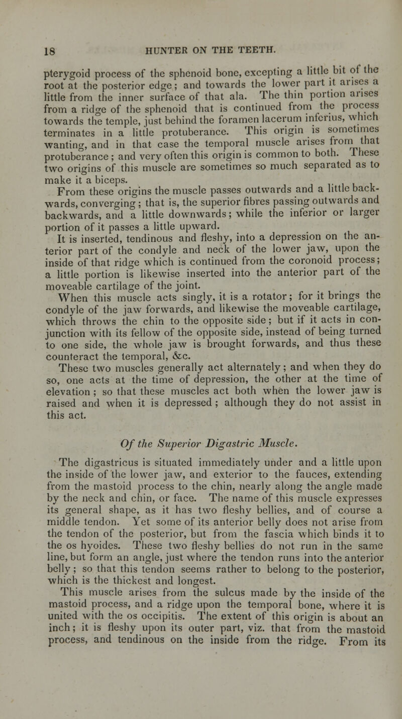 pterygoid process of the sphenoid bone, excepting a little bit of the root at the posterior edge; and towards the lower part it arises a little from the inner surface of that ala. The thin portion arises from a ridge of the sphenoid that is continued from the process towards the temple, just behind the foramen lacerum informs, which terminates in a little protuberance. This origin is sometimes wanting, and in that case the temporal muscle arises from that protuberance ; and very often this origin is common to both. These two origins of this muscle are sometimes so much separated as to make it a biceps. From these origins the muscle passes outwards and a little back- wards, converging ; that is, the superior fibres passing outwards and backwards, and a little downwards; while the inferior or larger portion of it passes a little upward. It is inserted, tendinous and fleshy, into a depression on the an- terior part of the condyle and neck of the lower jaw, upon the inside of that ridge which is continued from the coronoid process; a little portion is likewise inserted into the anterior part of the moveable cartilage of the joint. When this muscle acts singly, it is a rotator; for it brings the condyle of the jaw forwards, and likewise the moveable cartilage, which throws the chin to the opposite side; but if it acts in con- junction with its fellow of the opposite side, instead of being turned to one side, the whole jaw is brought forwards, and thus these counteract the temporal, &c. These two muscles generally act alternately; and when they do so, one acts at the time of depression, the other at the time of elevation ; so that these muscles act both when the lower jaw is raised and when it is depressed ; although they do not assist in this act. Of the Superior Digastric Muscle. The digastricus is situated immediately under and a little upon the inside of the lower jaw, and exterior to the fauces, extending from the mastoid process to the chin, nearly along the angle made by the neck and chin, or face. The name of this muscle expresses its general shape, as it has two fleshy bellies, and of course a middle tendon. Yet some of its anterior belly does not arise from the tendon of the posterior, but from the fascia which binds it to the os hyoides. These two fleshy bellies do not run in the same line, but form an angle, just where the tendon runs into the anterior belly; so that this tendon seems rather to belong to the posterior, which is the thickest and longest. This muscle arises from the sulcus made by the inside of the mastoid process, and a ridge upon the temporal bone, where it is united with the os occipitis. The extent of this origin is about an inch; it is fleshy upon its outer part, viz. that from the mastoid process, and tendinous on the inside from the ridge. From its