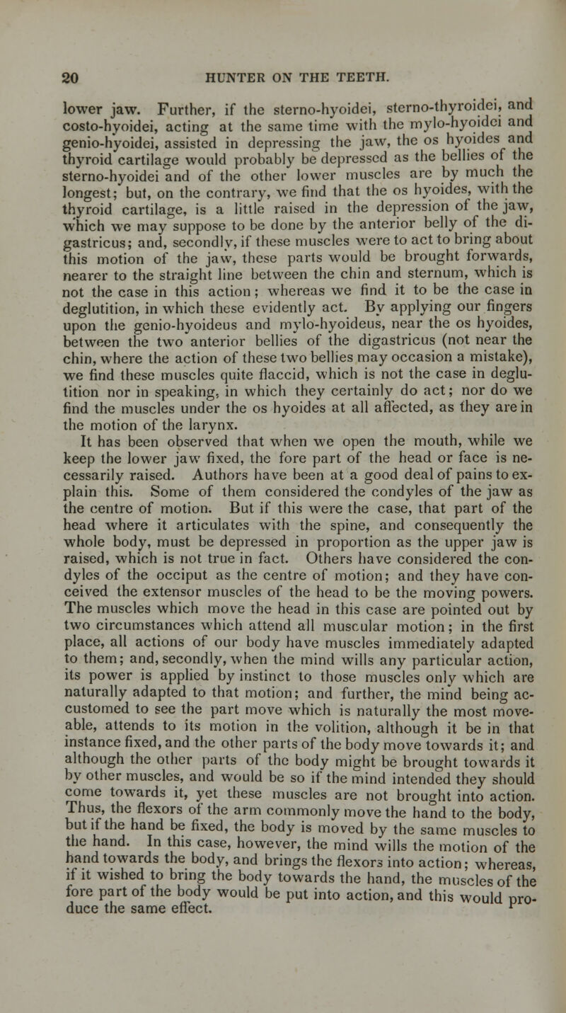 lower jaw. Further, if the sterno-hyoidei, sterno-thyroidei, and costohyoidei, acting at the same time with the mylo-hyoidci and genio-hyoidei, assisted in depressing the jaw, the os hyoides and thyroid cartilage would probably be depressed as the bellies of the sterno-hyoidei and of the other lower muscles are by much the longest; but, on the contrary, we find that the os hyoides, with the thyroid cartilage, is a little raised in the depression of the jaw, which we may suppose to be done by the anterior belly of the di- gastricus; and, secondly, if these muscles were to act to bring about this motion of the jaw, these parts would be brought forwards, nearer to the straight line between the chin and sternum, which is not the case in this action; whereas we find it to be the case in deglutition, in which these evidently act. By applying our fingers upon the genio-hyoideus and mylo-hyoideus, near the os hyoides, between the two anterior bellies of the digastricus (not near the chin, where the action of these two bellies may occasion a mistake), we find these muscles quite flaccid, which is not the case in deglu- tition nor in speaking, in which they certainly do act; nor do we find the muscles under the os hyoides at all affected, as they are in the motion of the larynx. It has been observed that when we open the mouth, while we keep the lower jaw fixed, the fore part of the head or face is ne- cessarily raised. Authors have been at a good deal of pains to ex- plain this. Some of them considered the condyles of the jaw as the centre of motion. But if this were the case, that part of the head where it articulates with the spine, and consequently the whole body, must be depressed in proportion as the upper jaw is raised, which is not true in fact. Others have considered the con- dyles of the occiput as the centre of motion; and they have con- ceived the extensor muscles of the head to be the moving powers. The muscles which move the head in this case are pointed out by two circumstances which attend all muscular motion; in the first place, all actions of our body have muscles immediately adapted to them; and, secondly, when the mind wills any particular action, its power is applied by instinct to those muscles only which are naturally adapted to that motion; and further, the mind being ac- customed to see the part move which is naturally the most move- able, attends to its motion in the volition, although it be in that instance fixed, and the other parts of the body move towards it; and although the other parts of the body might be brought towards it by other muscles, and would be so if the mind intended they should come towards it, yet these muscles are not brought into action. Thus, the flexors of the arm commonly move the hand to the body, but if the hand be fixed, the body is moved by the same muscles to the hand. In this case, however, the mind wills the motion of the hand towards the body, and brings the flexors into action; whereas, if it wished to bring the body towards the hand, the muscles of the fore part of the body would be put into action, and this would pro- duce the same effect. ^