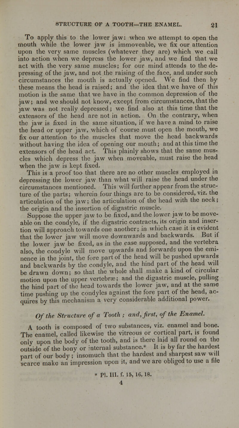 To apply this to the lower jaw: when we attempt to open the mouth while the lower jaw is immoveable, we fix our attention upon the very same muscles (whatever they are) which we call into action when we depress the lower jaw, and we find that we act with the very same muscles; for our mind attends to the de- pressing of the jaw, and not the raising of the face, and under such circumstances the mouth is actually opened. We find then by these means the head is raised; and the idea that we have of this motion is the same that we have in the common depression of the jaw; and we should not know, except from circumstances, that the jaw was not really depressed; we find also at this time that the extensors of the head are not in action. On the contrary, when the jaw is fixed in the same situation, if we have a mind to raise the head or upper jaw, which of course must open the mouth, we fix our attention to the muscles that move the head backwards without having the idea of opening our mouth; and at this time the extensors of the head act. This plainly shows that the same mus- cles which depress the jaw when moveable, must raise the head when the jaw is kept fixed. This is a proof too that there are no other muscles employed in depressing the lower jaw than what will raise the head under the circumstances mentioned. This will further appear from the struc- ture of the parts; wherein four things are to be considered, viz. the articulation of the jaw; the articulation of the head with the neck; the origin and the insertion of digastric muscle. Suppose the upper jaw to be fixed, and the lower jaw to be move- able on the condyle, if the digastric contracts, its origin and inser- tion will approach towards one another; in which case it is evident that the lower jaw will move downwards and backwards. But if the lower jaw be fixed, as in the case supposed, and the vertebra also, the condyle will move upwards and forwards upon the emi- nence in the joint, the fore part of the head will be pushed upwards and backwards by the condyle, and the hind part of the head will be drawn down; so that the whole shall make a kind of circular motion upon the upper vertebras; and the digastric muscle, pulling the hind part of the head towards the lower jaw, and at the same time pushing up the condyles against the fore part of the head, ac- quires by this mechanism a very considerable additional power. Of the Structure of a Tooth ; and, first, of the Enamel. A tooth is composed of two substances, viz. enamel and bone. The enamel, called likewise the vitreous or cortical part, is found only upon the body of the tooth, and is there laid all round on the outside of the bony or mternal substance.* It is by far the hardest part of our body ; insomuch that the hardest and sharpest saw will scarce make an impression upon it, and we are obliged to use a file * PI. III. f. 15, 16,18. 4