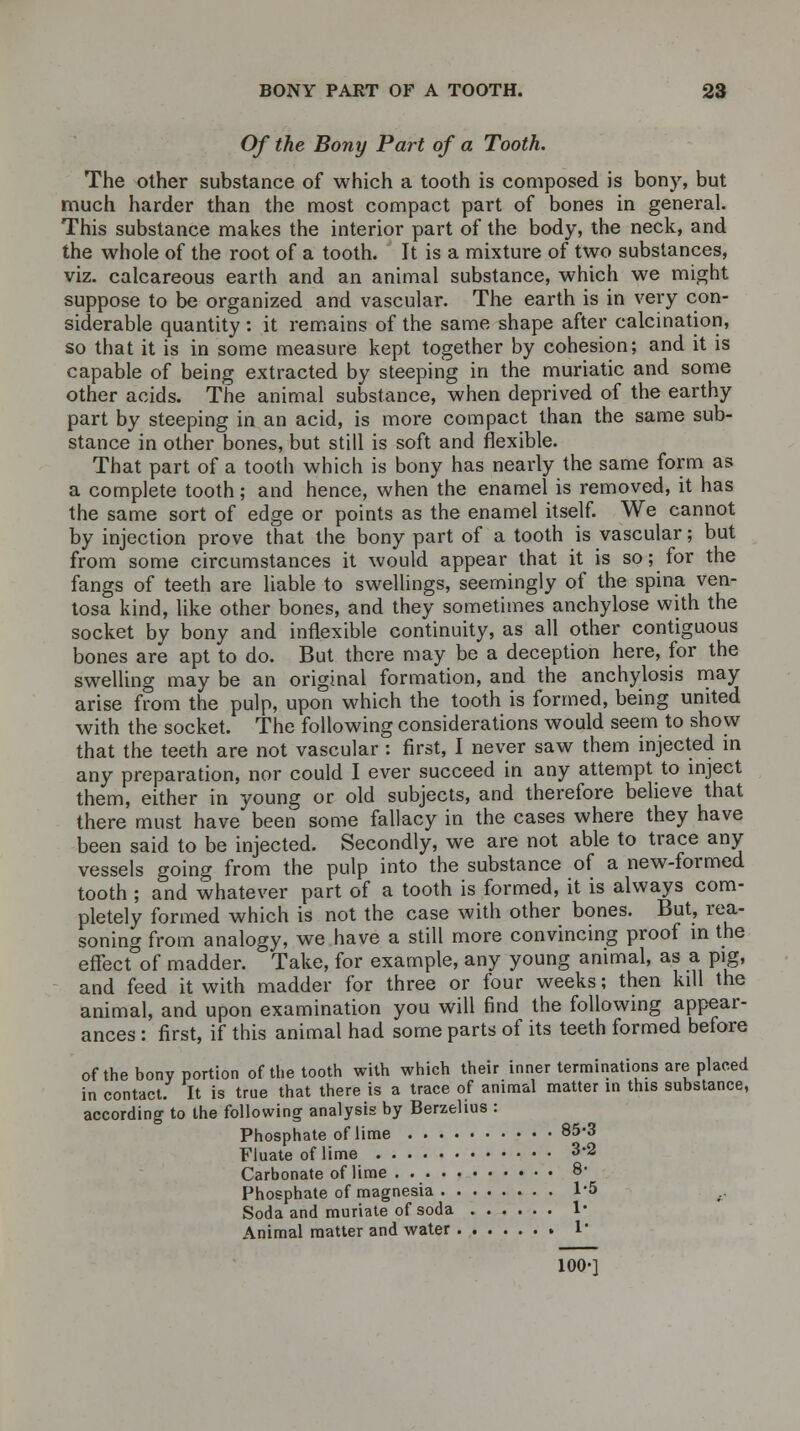 Of the Bony Part of a Tooth. The other substance of which a tooth is composed is bony, but much harder than the most compact part of bones in general. This substance makes the interior part of the body, the neck, and the whole of the root of a tooth. It is a mixture of two substances, viz. calcareous earth and an animal substance, which we might suppose to be organized and vascular. The earth is in very con- siderable quantity : it remains of the same shape after calcination, so that it is in some measure kept together by cohesion; and it is capable of being extracted by steeping in the muriatic and some other acids. The animal substance, when deprived of the earthy part by steeping in an acid, is more compact than the same sub- stance in other bones, but still is soft and flexible. That part of a tooth which is bony has nearly the same form as a complete tooth; and hence, when the enamel is removed, it has the same sort of edge or points as the enamel itself. We cannot by injection prove that the bony part of a tooth is vascular; but from some circumstances it would appear that it is so; for the fangs of teeth are liable to swellings, seemingly of the spina ven- tosa kind, like other bones, and they sometimes anchylose with the socket by bony and inflexible continuity, as all other contiguous bones are apt to do. But there may be a deception here, for the swelling may be an original formation, and the anchylosis may arise from the pulp, upon which the tooth is formed, being united with the socket. The following considerations would seem to show that the teeth are not vascular : first, I never saw them injected in any preparation, nor could I ever succeed in any attempt to inject them, either in young or old subjects, and therefore believe that there must have been some fallacy in the cases where they have been said to be injected. Secondly, we are not able to trace any vessels going from the pulp into the substance of a new-formed tooth ; and whatever part of a tooth is formed, it is always com- pletely formed which is not the case with other bones. But, rea- soning from analogy, we have a still more convincing proof in the effecfof madder. Take, for example, any young animal, as a pig, and feed it with madder for three or four weeks; then kill the animal, and upon examination you will find the following appear- ances : first, if this animal had some parts of its teeth formed before of the bony portion of the tooth with which their inner terminations are placed in contact. It is true that there is a trace of animal matter in this substance, according to the following analysis by Berzelius : Phosphate of lime 85*3 Fluate of lime 3*2 Carbonate of lime . 8- Phosphate of magnesia 1*5 Soda and muriate of soda 1* Animal matter and water 1' 100-]