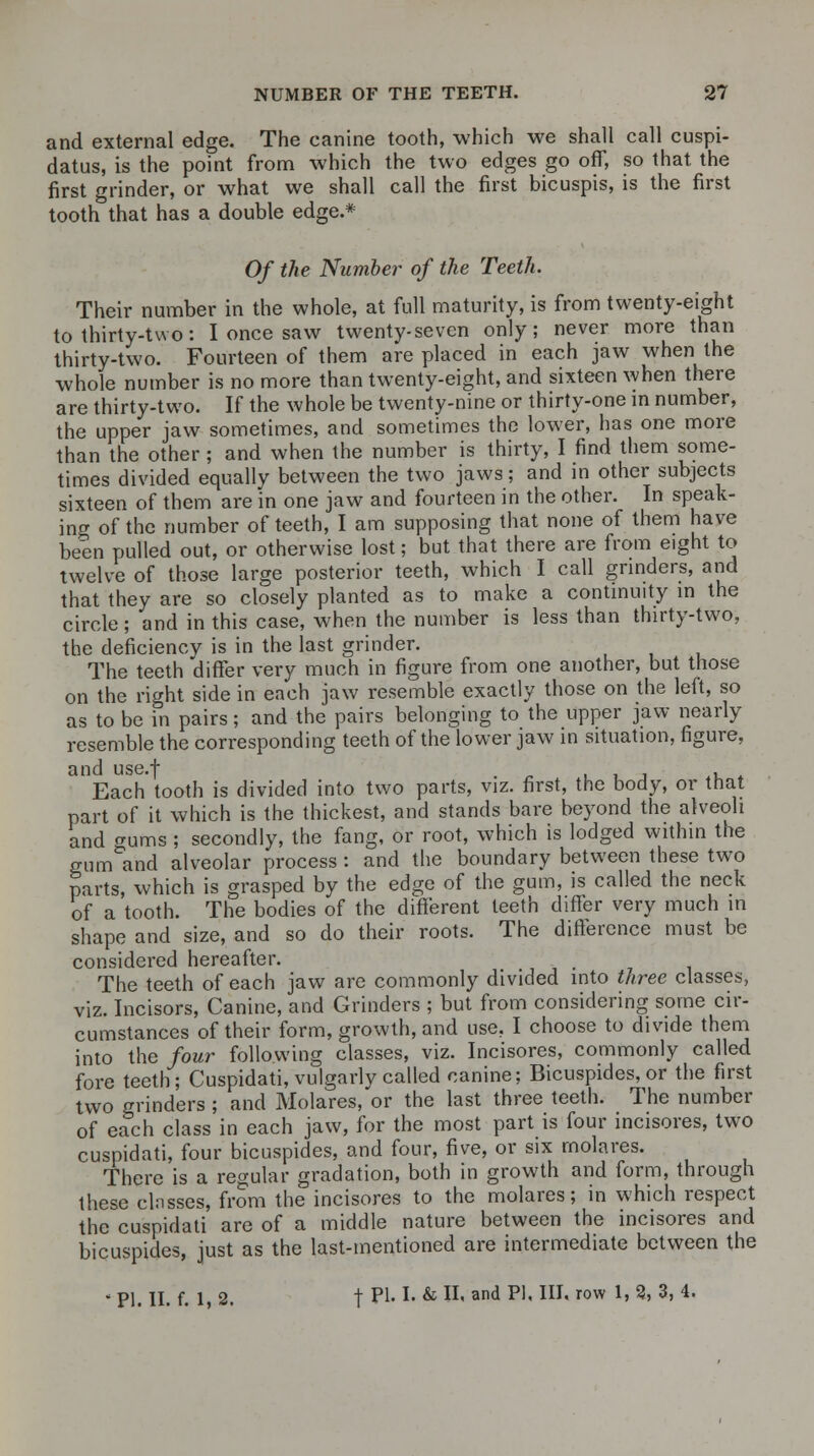 and external edge. The canine tooth, which we shall call cuspi- datus, is the point from which the two edges go off, so that, the first grinder, or what we shall call the first bicuspis, is the first tooth that has a double edge.* Of the Number of the Teeth. Their number in the whole, at full maturity, is from twenty-eight to thirty-two: I once saw twenty-seven only; never more than thirty-two. Fourteen of them are placed in each jaw when the whole number is no more than twenty-eight, and sixteen when there are thirty-two. If the whole be twenty-nine or thirty-one in number, the upper jaw sometimes, and sometimes the lower, has one more than the other ; and when the number is thirty, I find them some- times divided equally between the two jaws; and in other subjects sixteen of them are in one jaw and fourteen in the other. In speak- ing of the number of teeth, I am supposing that none of them have been pulled out, or otherwise lost; but that there are from eight to twelve of those large posterior teeth, which I call grinders, and that they are so closely planted as to make a continuity in the circle; and in this case, when the number is less than thirty-two, the deficiency is in the last grinder. The teeth differ very much in figure from one another, but those on the right side in each jaw resemble exactly those on the left, so as to be in pairs; and the pairs belonging to the upper jaw nearly resemble the corresponding teeth of the lower jaw in situation, figure, and use.f _ Each tooth is divided into two parts, viz. first, the body, or that part of it which is the thickest, and stands bare beyond the alveoli and gums ; secondly, the fang, or root, which is lodged within the gum and alveolar process : and the boundary between these two parts, which is grasped by the edge of the gum, is called the neck of a tooth. The bodies of the different teeth differ very much in shape and size, and so do their roots. The difference must be considered hereafter. The teeth of each jaw are commonly divided into three classes, viz. Incisors, Canine, and Grinders ; but from considering some cir- cumstances of their form, growth, and use. I choose to divide them into the four following classes, viz. Incisores, commonly called fore teeth; Cuspidati, vulgarly called canine; Bicuspides, or the first two grinders ; and Molares, or the last three teeth. The number of each class in each jaw, for the most part is four incisores, two cuspidati, four bicuspides, and four, five, or six molares. There is a regular gradation, both in growth and form, through these classes, from the incisores to the molares; in which respect the cuspidati are of a middle nature between the incisores and bicuspides, just as the last-mentioned are intermediate between the ' PI. II. f. 1, 2. t P1' * & H' and P1, IIJ' row *' 3' 3' 4