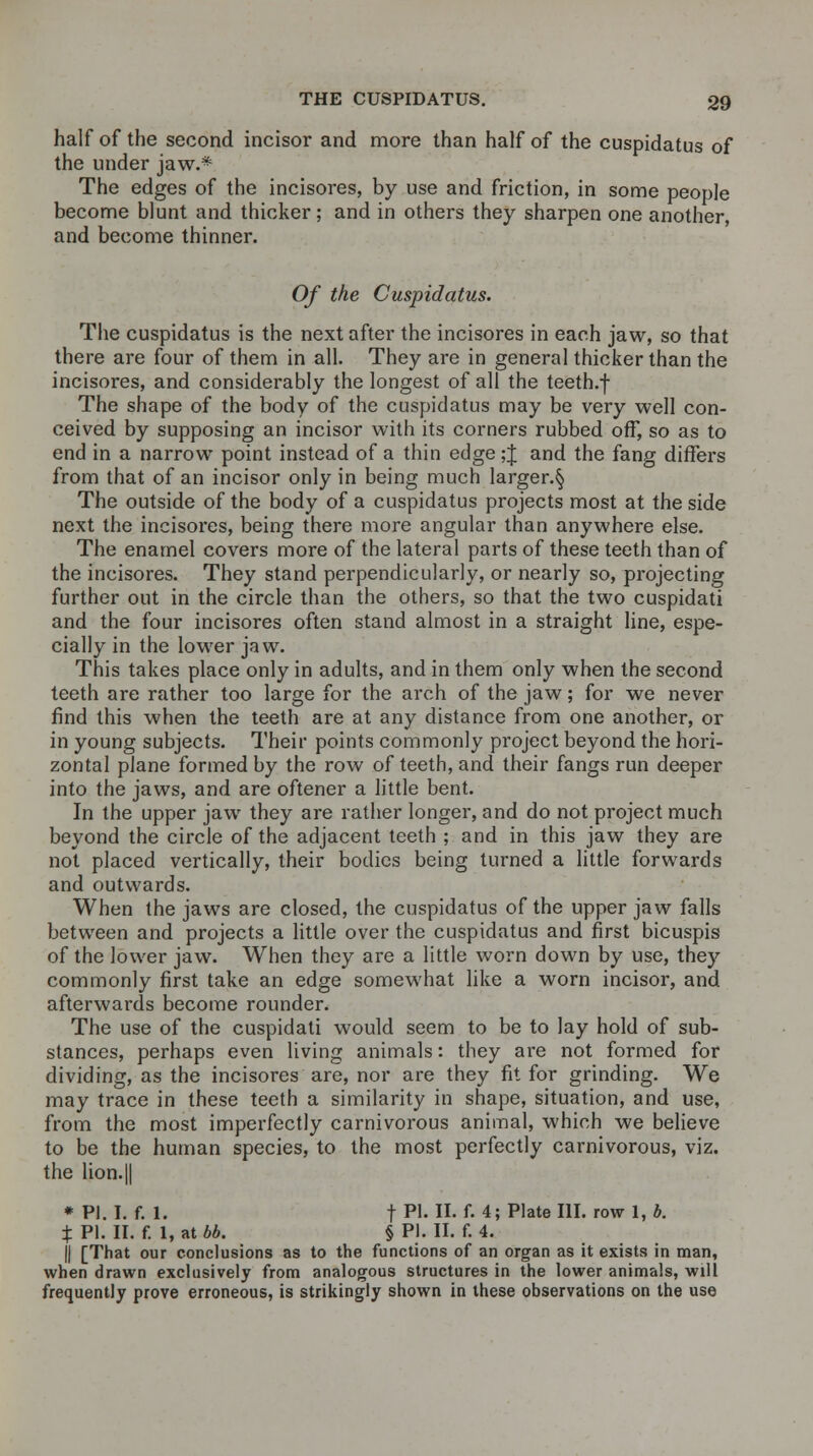 half of the second incisor and more than half of the cuspidatus of the under jaw.* The edges of the incisores, by use and friction, in some people become blunt and thicker; and in others they sharpen one another, and become thinner. Of the Cuspidatus. The cuspidatus is the next after the incisores in each jaw, so that there are four of them in all. They are in general thicker than the incisores, and considerably the longest of all the teeth.f The shape of the body of the cuspidatus may be very well con- ceived by supposing an incisor with its corners rubbed off, so as to end in a narrow point instead of a thin edge ;J and the fang differs from that of an incisor only in being much larger.^ The outside of the body of a cuspidatus projects most at the side next the incisores, being there more angular than anywhere else. The enamel covers more of the lateral parts of these teeth than of the incisores. They stand perpendicularly, or nearly so, projecting further out in the circle than the others, so that the two cuspidati and the four incisores often stand almost in a straight line, espe- cially in the lower jaw. This takes place only in adults, and in them only when the second teeth are rather too large for the arch of the jaw; for we never find this when the teeth are at any distance from one another, or in young subjects. Their points commonly project beyond the hori- zontal plane formed by the row of teeth, and their fangs run deeper into the jaws, and are oftener a little bent. In the upper jaw they are rather longer, and do not project much beyond the circle of the adjacent teeth ; and in this jaw they are not placed vertically, their bodies being turned a little forwards and outwards. When the jaws are closed, the cuspidatus of the upper jaw falls between and projects a little over the cuspidatus and first bicuspis of the lower jaw. When they are a little worn down by use, they commonly first take an edge somewhat like a worn incisor, and afterwards become rounder. The use of the cuspidati would seem to be to lay hold of sub- stances, perhaps even living animals: they are not formed for dividing, as the incisores are, nor are they fit for grinding. We may trace in these teeth a similarity in shape, situation, and use, from the most imperfectly carnivorous animal, which we believe to be the human species, to the most perfectly carnivorous, viz. the lion. || * PI. I. f. 1. f PI. II. f. 4; Plate III. row 1, b. % PI. II. f. 1, at bb. § PI. II. f. 4. || [That our conclusions as to the functions of an organ as it exists in man, when drawn exclusively from analogous structures in the lower animals, will frequently prove erroneous, is strikingly shown in these observations on the use