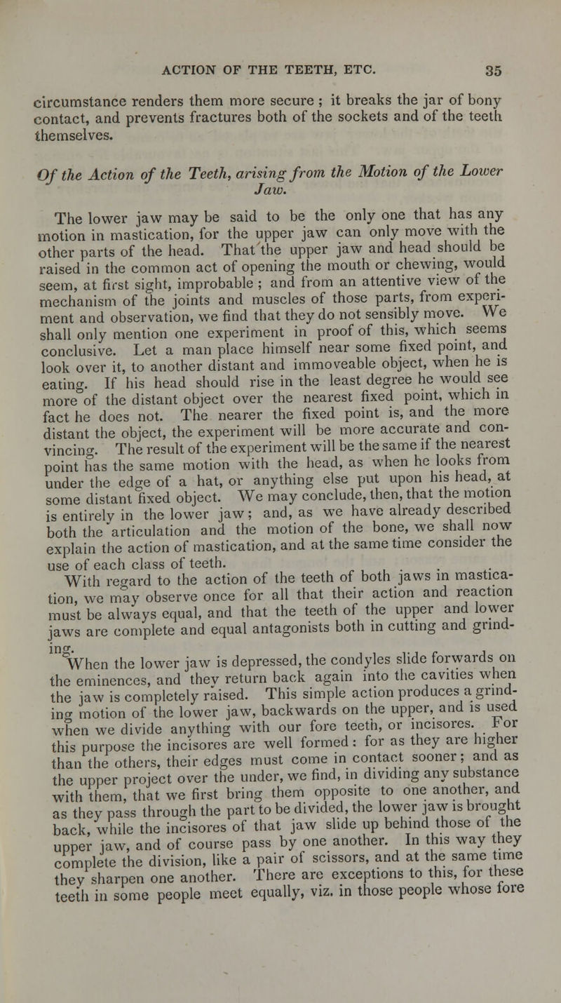 circumstance renders them more secure ; it breaks the jar of bony contact, and prevents fractures both of the sockets and of the teeth themselves. Of the Action of the Teeth, arising from the Motion of the Lower Jaw. The lower jaw may be said to be the only one that has any motion in mastication, for the upper jaw can only move with the other parts of the head. That the upper jaw and head should be raised in the common act of opening the mouth or chewing, would seem, at first sight, improbable ; and from an attentive view of the mechanism of the joints and muscles of those parts, from experi- ment and observation, we find that they do not sensibly move. We shall only mention one experiment in proof of this, which seems conclusive. Let a man place himself near some fixed point, and look over it, to another distant and immoveable object, when he is eating. If his head should rise in the least degree he would see more of the distant object over the nearest fixed point, which in fact he does not. The nearer the fixed point is, and the more distant the object, the experiment will be more accurate and con- vincing. The result of the experiment will be the same if the nearest point has the same motion with the head, as when he looks from under the edge of a hat, or anything else put upon his head, at some distant fixed object. We may conclude, then, that the motion is entirely in the lower jaw; and, as we have already described both the articulation and the motion of the bone, we shall now explain the action of mastication, and at the same time consider the use of each class of teeth. ... With regard to the action of the teeth of both jaws in mastica- tion, we may observe once for all that their action and reaction must be always equal, and that the teeth of the upper and lower jaws are complete and equal antagonists both in cutting and grind- When the lower jaw is depressed, the condyles slide forwards on the eminences, and thev return back again into the cavities when the jaw is completely raised. This simple action produces a grind- ing motion of the lower jaw, backwards on the upper, and is used when we divide anything with our fore teeth, or incisores. b or this purpose the incisores are well formed: for as they are higher than the others, their edges must come in contact sooner; and as the upper project over the under, we find, in dividing any substance with them, that we first bring them opposite to one another, and as they pass through the part to be divided, the lower jaw is brought back, while the incisores of that jaw slide up behind those of the upper jaw, and of course pass by one another. In this way they complete the division, like a pair of scissors, and at the same time they sharpen one another. There are exceptions to this, for these teeth in some people meet equally, viz. in those people whose tore