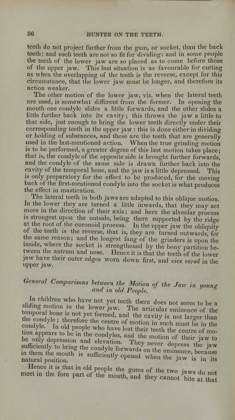 teeth do not project further from the gum, or socket, than the back teeth; and such teeth are not so fit for dividing: and in some people the teeth of the lower jaw are so placed as to come before those of the upper jaw. This last situation is as favourable for cutting as when the overlapping of the teeth is the reverse, except for this circumstance, that the lower jaw must be longer, and therefore its action weaker. The other motion of the lower jaw, viz. when the lateral teeth are used, is somewhat different from the former. In opening the mouth one condyle slides a little forwards, and the other slides a little further back into its cavity; this throws the jaw a little to that side, just enough to bring the lower teeth directly under their corresponding teeth in the upper jaw : this is done either in dividing or holding of substances, and these are the teeth that are generally used in the last-mentioned action. When the true grinding motion is to be performed, a greater degree of this last motion takes place; that is, the condyle of the opposite side is brought further forwards, and the condyle of the same side is drawn further back into the cavity of the temporal bone, and the jaw is a little depressed. This is only preparatory for the effect to be produced, for the moving back of the first-mentioned condyle into the socket is what produces the effect in mastication. The lateral teeth in both jaws are adapted to this oblique motion. In the lower they are turned a little inwards, that they may act more in the direction of their axis; and here the alveolar process is strongest upon the outside, being there supported by the ridge at the root of the coronoid process. In the upper jaw the obliquity of the teeth is the reverse, that is, they are turned outwards, for the same reason; and the longest fang of the grinders is upon the inside, where the socket is strengthened by the bony partition be- tween the antrum and nose. Hence it is that the teeth of the lower jaw have their outer edges worn down first, and vice versd in the upper jaw. General Comparisons between the Motion of the Jaw in youn? and in old People. slid!1™*1tiT Wh04!;avf not yet teeth there does not seem to be a sliding motion in the lower jaw. The articular eminence of the temporal bone is not yet formed, and the cavitv is not larger than coUvTe y^ ST*™* ^T™ °f motion ^ ^uch musffe in the condyle. In old people who have lost their teeth the centre of mo tion appears to be in the condyles, and the motion of their wto be only depression and elpvatinn ti,„ , J t0 sufficiently to bring the CoXleforwJrd7^Tr depreSS l}* Jaw in .hen, tne mou/is snS ° ^ °wl en tTEF+TZ natural position. ' ine Jaw ls »n its Hence it is that in old peonle thp mimo ^r +u~ * meet in the fore part of V^tUnT toe^anZ Ce atZi