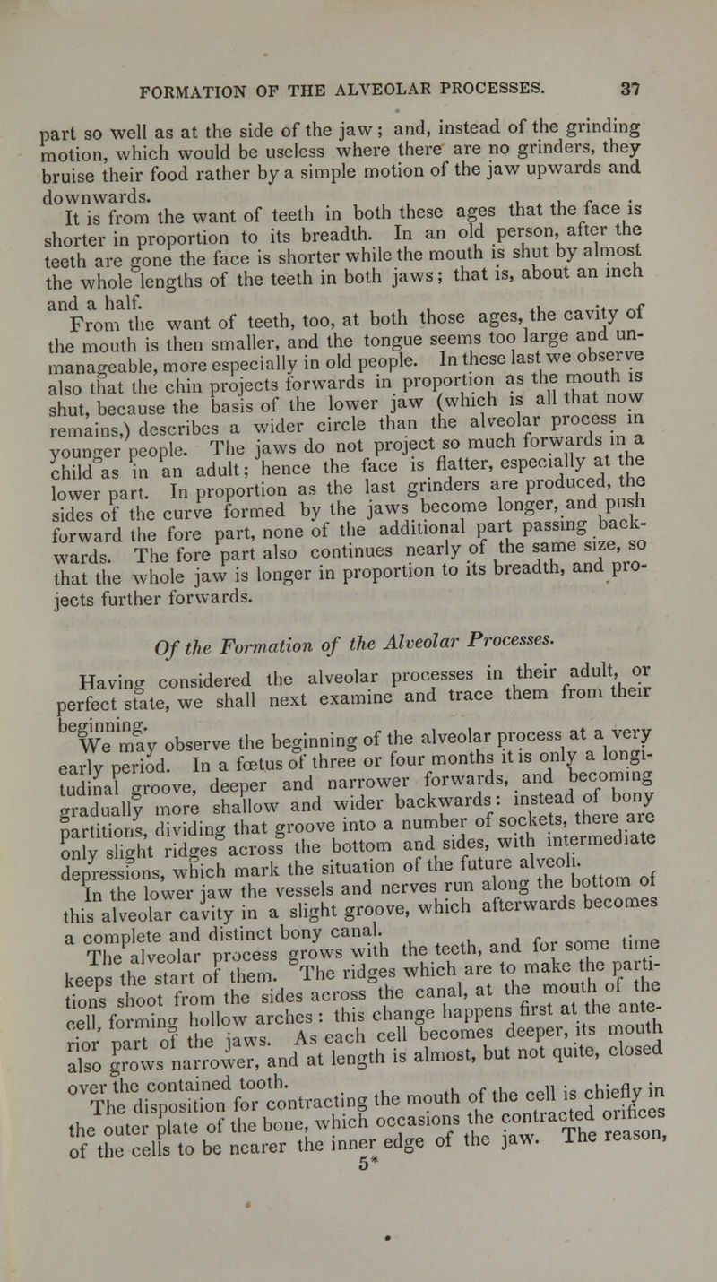 part so well as at the side of the jaw; and, instead of the grinding motion, which would be useless where there are no grinders, they bruise their food rather by a simple motion of the jaw upwards and downwards. , , . ^ ., - It is from the want of teeth in both these ages that the face is shorter in proportion to its breadth. In an old person, after the teeth are gone the face is shorter while the mouth is shut by almost the whole lengths of the teeth in both jaws; that is, about an inch mFraom\he want of teeth, too, at both those ages, the cavity of the mouth is then smaller, and the tongue seems too large and un- manageable, more especially in old people. In these last we observe also that the chin projects forwards in proportion as the mouth is shut, because the basis of the lower jaw (which is all that now remains,) describes a wider circle than the alveolar process in younger people. The jaws do not project so much forwards .a child°as in an adult; hence the face is flatter, especially at he lower part. In proportion as the last grinders are produced, the sides of the curve formed by the jaws become longer, and push forward the fore part, none of the additional part passing back- wards. The fore part also continues nearly of the same size, so that the whole jaw is longer in proportion to its breadth, and pro- jects further forwards. Of the Formation of the Alveolar Processes. Having considered the alveolar processes in their adult or perfect state, we shall next examine and trace them from their ^may observe the beginning of the alveolar process at a very early period. In a foetus of three or four months it is only a longi- tudnal groove, deeper and narrower forwards, and becoming giaduallf more shadow and wider backwards: instead of^ony partitions, dividing that groove into a number of «°^ ^^ only slight ridges across the bottom and sides, with intermediate depressions, which mark the situation of the t*™*™^m q{ In the lower raw the vessels and nerves run along the bottom oi this^alveolar caiity in a slight groove, which afterwards becomes a TT/lllt ?SSS^d!h the teeth, and for some time keeTps the Tan oF them. gThe ridges which are tc.makethe par i- tions shoot from the sides across the canal, at the mouth oi tie cell formi.ohdlow arches: this change happens first at thawte- rio mrt of the iaws. As each cell becomes deeper, its mouth also gCvs narrovier, and at length is almost, but not quite, closed 0V?he dS ^iTltracting the mouth of the <****£ the outer p'late of the bone which occasions the contracted o ifices of the cells to be nearer the inner edge of the jaw. Ine reason,