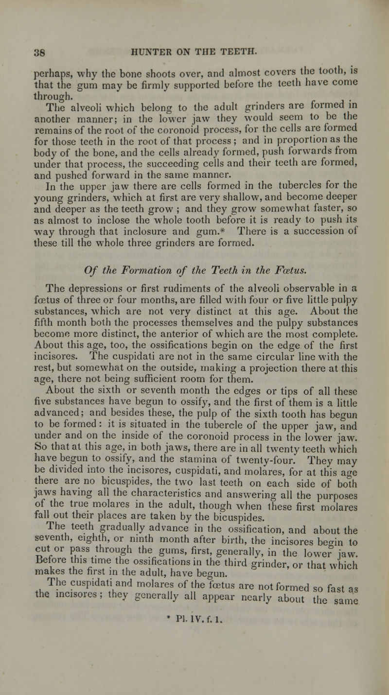 perhaps, why the bone shoots over, and almost covers the tooth, is that the gum may be firmly supported before the teeth have come through. The alveoli which belong to the adult grinders are formed in another manner; in the lower jaw they would seem to be the remains of the root of the coronoid process, for the cells are formed for those teeth in the root of that process ; and in proportion as the body of the bone, and the cells already formed, push forwards from under that process, the succeeding cells and their teeth are formed, and pushed forward in the same manner. In the upper jaw there are cells formed in the tubercles for the young grinders, which at first are very shallow, and become deeper and deeper as the teeth grow ; and they grow somewhat faster, so as almost to inclose the whole tooth before it is ready to push its way through that inclosure and gum.* There is a succession of these till the whole three grinders are formed. Of the Formation of the Teeth in the Fcetus. The depressions or first rudiments of the alveoli observable in a foetus of three or four months, are filled with four or five little pulpy substances, which are not very distinct at this age. About the fifth month both the processes themselves and the pulpy substances become more distinct, the anterior of which are the most complete. About this age, too, the ossifications begin on the edge of the first incisores. The cuspidati are not in the same circular line with the rest, but somewhat on the outside, making a projection there at this age, there not being sufficient room for them. About the sixth or seventh month the edges or tips of all these five substances have begun to ossify, and the first of them is a little advanced; and besides these, the pulp of the sixth tooth has begun to be formed: it is situated in the tubercle of the upper jaw, and under and on the inside of the coronoid process in the lower jaw. So that at this age, in both jaws, there are in all twenty teeth which have begun to ossify, and the stamina of twenty-four. They may be divided into the incisores, cuspidati, and molares, for at this age there are no bicuspides, the two last teeth on each side of both jaws having all the characteristics and answering all the purposes of the true molares in the adult, though when Ihese first molares fall out their places are taken by the bicuspides. The teeth gradually advance in the ossification, and about the seventh, eighth, or ninth month after birth, the incisores becrin to cut or pass through the gums, first, generally, in the lowe? jaw. Before this time the ossifications in the third grinder, or that which makes the first in the adult, have begun. The cuspidati and molares of the foetus are not formed so fast as the incisores ; they generally all appear nearly about the same * PI. IV. f. 1.