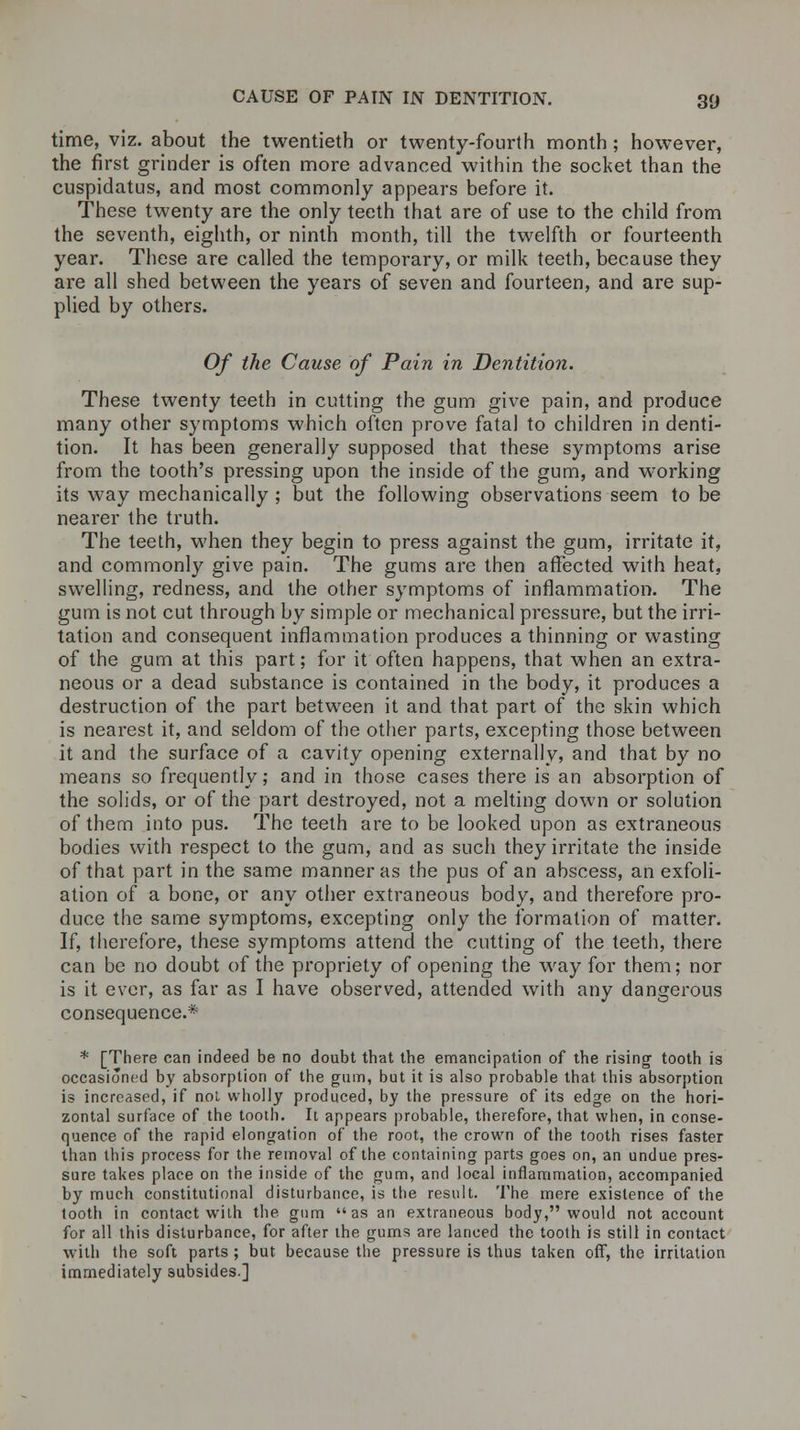 time, viz. about the twentieth or twenty-fourth month; however, the first grinder is often more advanced within the socket than the cuspidatus, and most commonly appears before it. These twenty are the only teeth that are of use to the child from the seventh, eighth, or ninth month, till the twelfth or fourteenth year. These are called the temporary, or milk teeth, because they are all shed between the years of seven and fourteen, and are sup- plied by others. Of the Cause of Pain in Dentition. These twenty teeth in cutting the gum give pain, and produce many other symptoms which often prove fatal to children in denti- tion. It has been generally supposed that these symptoms arise from the tooth's pressing upon the inside of the gum, and working its way mechanically ; but the following observations seem to be nearer the truth. The teeth, when they begin to press against the gum, irritate it, and commonly give pain. The gums are then affected with heat, swelling, redness, and the other symptoms of inflammation. The gum is not cut through by simple or mechanical pressure, but the irri- tation and consequent inflammation produces a thinning or wasting of the gum at this part; for it often happens, that when an extra- neous or a dead substance is contained in the body, it produces a destruction of the part between it and that part of the skin which is nearest it, and seldom of the other parts, excepting those between it and the surface of a cavity opening externally, and that by no means so frequently; and in those cases there is an absorption of the solids, or of the part destroyed, not a melting down or solution of them into pus. The teeth are to be looked upon as extraneous bodies with respect to the gum, and as such they irritate the inside of that part in the same manner as the pus of an abscess, an exfoli- ation of a bone, or any other extraneous body, and therefore pro- duce the same symptoms, excepting only the formation of matter. If, therefore, these symptoms attend the cutting of the teeth, there can be no doubt of the propriety of opening the way for them; nor is it ever, as far as I have observed, attended with any dangerous consequence.* * [There can indeed be no doubt that the emancipation of the rising tooth is occasioned by absorption of the gum, but it is also probable that this absorption is increased, if not wholly produced, by the pressure of its edge on the hori- zontal surface of the tooih. Ii appears probable, therefore, that when, in conse- quence of the rapid elongation of the root, the crown of the tooth rises faster than this process for the removal of the containing parts goes on, an undue pres- sure takes place on the inside of the gum, and local inflammation, accompanied by much constitutional disturbance, is the result. The mere existence of the tooth in contact with the gum as an extraneous body, would not account for all this disturbance, for after the gums are lanced the tooth is still in contact with the soft parts ; but because the pressure is thus taken off, the irritation immediately subsides.]