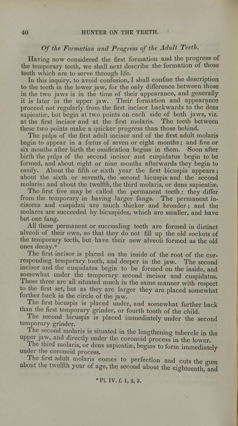 Of the Formation and Progress of the Adult Teeth. Having now considered the first formation and the progress of the temporary teeth, we shall next describe the formation of those teeth which are to serve through life. In this inquiry, to avoid confusion, I shall confine the description to the teeth in the lower jaw, for the only difference between those in the two jaws is in the time of their appearance, and generally it is later in the upper jaw. Their formation and appearance proceed not regularly from the first incisor backwards to the dens sapientiae, but begin at two points on each side of both jaws, viz. at the first incisor and at the first molaris. The teeth between these two points make a quicker progress than those behind. The pulps of the first adult incisor and of the first adult molaris begin to appear in a foetus of seven or eight months; and five or six months after birth the ossification begins in them. Soon after birth the pulps of the second incisor and cuspidatus begin to be formed, and about eight or nine months afterwards they begin to ossify. About the fifth or sixth year the first bicuspis appears ; about the sixth or seventh, the second bicuspis and the second molaris; and about the twelfth, the third molaris, or dens sapientiae. The first five may be called the permanent teeth : they differ from the temporary in having larger fangs. The permanent in- cisores and cuspidati are much thicker and broader; and the molares are succeeded by bicuspides, which are smaller, and have but one fang. All these permanent or succeeding teeth are formed in distinct alveoli of their own, so that they do not fill up the old sockets of the temporary teeth, but have their new alveoli formed as the old ones decay.* The first incisor is placed on the inside of the root of the cor- responding temporary tooth, and deeper in the jaw. The second incisor and the cuspidatus begin to be formed on the inside, and somewhat under the temporary second incisor and cuspidatus. These three are all situated much in the same manner with respect to the first set, but as they are larger they are placed somewhat further back in the circle of the jaw. The first bicuspis is placed under, and somewhat further back than the first temporary grinder, or fourth tooth of the child. The second bicuspis is placed immediately under the second temporary grinder. The second molaris is situated in the lengthening tubercle in the upper jaw, and directly under the coronoid process in the lower. Ihe third molaris, or dens sapiential, begins to form immediatelv under the coronoid process. J The first adult molaris comes to perfection and cuts the sum about the twelfth year of age, the second about the eighteenth, and •PI. IV. f. 1,2,3.