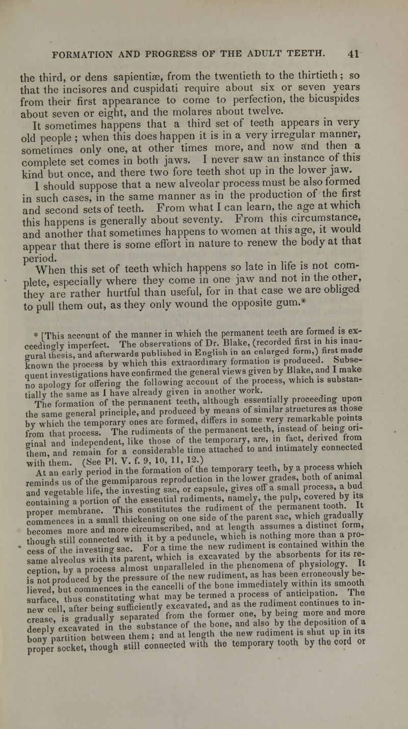 the third, or dens sapientiae, from the twentieth to the thirtieth; so that the incisores and cuspidati require about six or seven years from their first appearance to come to perfection, the bicuspides about seven or eight, and the molares about twelve. It sometimes happens that a third set of teeth appears in very old people ; when this does happen it is in a very irregular manner, sometimes only one, at other times more, and now and then a complete set comes in both jaws. I never saw an instance of this kind but once, and there two fore teeth shot up in the lower jaw. 1 should suppose that a new alveolar process must be also formed in such cases, in the same manner as in the production of the first and second sets of teeth. From what I can learn, the age at which this happens is generally about seventy. From this circumstance, and another that sometimes happens to women at this age, it would appear that there is some effort in nature to renew the body at that period. . . When this set of teeth which happens so late in life is not com- plete, especially where they come in one jaw and not in the other, they are rather hurtful than useful, for in that case we are obliged to pull them out, as they only wound the opposite gum.* * [This account of the manner in which the permanent teeth are formed is ex- ceedingly imperfect. The observations of Dr. Blake, (recorded first in his inau- gural thesis, and afterwards published in English in an enlarged form,) first made known the process by which this extraordinary formation is produced. Subse- auent investigations have confirmed the general views given by Blake, and 1 make lo apoloo-y for offering the following account of the process, which is substan- tially the°same as I have already given in another work. The formation of the permanent teeth, although essentially proceeding upon the same general principle, and produced by means of similar structures as those by which the temporary ones are formed, differs in some very remarkable points from that process. The rudiments of the permanent teeth, instead of being ori- ginal and independent, like those of the temporary, are, in fact, derived from Them and remain for a considerable time attached to and intimately connected with'them. (See PI. V. f. 9, 10, 11, 12.) At an early period in the formation of the temporary teeth, by a process which reminds us of the gemmiparous reproduction in the lower grades, both ot animal and vegetable life, the investing sac, or capsule, gives off a small process a bud containino- a portion of the essential rudiments, namely, the pulp, covered by its Proper membrane. This constitutes the rudiment of the permanent tooth. It commences in a small thickening on one side of the parent sac, which gradually becomes more and more circumscribed, and at length assumes a dis .net form, thoS still connected with it by a peduncle, wh.ch is nothing more than a pro- ' cessVf he investing sac. For a time the new rudiment is contained within the same alveolus with its parent, which is excavated by the absorbents for its re- SptionVby a process almost unparalleled in the phenomena of physiology It fs not produced by the pressure of the new rudiment, as has been erroneously be- evTbuYcommences1!., the cancelli of the bone immediate y «>*»«>** surface thus constituting what may be termed a process of anticipation. The new rell after beino- sufficiently excavated, and as the rudiment continues to in- creaseis gradually separated from the former one, by being more and more deed v excavated in the substance of the bone, and also by the deposition of a bony narX between them, and at length the new rud.ment is shut up in its prope socket, though still connected with the temporary tooth by the cord or