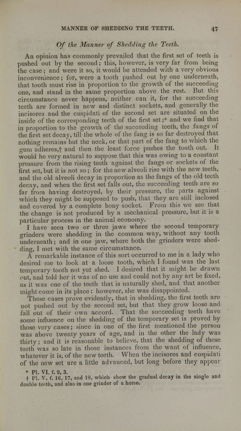Of the Manner of Shedding the Teeth. An opinion has commonly prevailed that the first set of teeth is pushed out by the second; this, however, is very far from being the case; and were it so, it would be attended with a very obvious inconvenience; for, were a tooth pushed out by one underneath, that tooth must rise in proportion to the growth of the succeeding one, and stand in the same proportion above the rest. But this circumstance never happens, neither can it, for the succeeding teeth are formed in new and distinct sockets, and generally the incisores and the cuspidati of the second set are situated on the inside of the corresponding teeth of the first set ;* and we find that in proportion to the growth of the succeeding teeth, the fangs of the first set decay, till the whole of the fang is so far destroyed that nothing remains but the neck, or that part of the fang to which the gum adheres,! and then the least force pushes the tooth out. It would he very natural to suppose that this was owing to a constant pressure from the rising teeth against the fangs or sockets of the first set, but it is not so ; for the new alveoli rise with the new teeth, and the old alveoli decay in proportion as the fangs of the old teeth decay, and when the first set falls out, the succeeding teeth are so far from having destroyed, by their pressure, the parts against which they might be supposed to push, that they are still inclosed and covered by a complete bony socket. From this we see that the change is not produced by a mechanical pressure, but it is a particular process in the animal economy. I have seen two or three jaws where the second temporary o-rinders were shedding in the common way, without any tooth underneath; and in one jaw, where both the grinders were shed- ding, I met with the same circumstance. A remarkable instance of this sort occurred to me in a lady who desired me to look at a loose tooth, which I found was the last temporary tooth not yet shed. I desired that it might be drawn out, and told her it was of no use and could not by any art be fixed, as it was one of the teeth that is naturally shed, and that another mightcome in its place: however, she was disappointed. These cases prove evidently, that in shedding, the first teeth are not pushed out by the second set, but that they grow loose and fall out of their own accord. That the succeeding teeth have some influence on the shedding of the temporary set is proved by those very cases; since in one of the first mentioned the person was above twenty years of age, and in the other the lady was thirty; and it is reasonable to believe, that the shedding of these teeth was so late in those instances from the want of influence, whatever it is, of the new teeth. When the incisores and cuspidati of the new set are a little advanced, but long before they appear * PI. VI. f. 2, 3. . '■■•■' . , f I'!. V. f. 16, 17, and 18, which show the gradual decay in the single and double teeth, and also in one grinder of a horse.