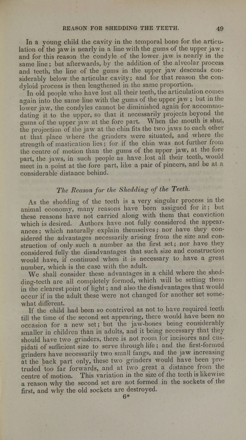 In a young child the cavity in the temporal bone for the articu- lation of the jaw is nearly in a line with the gums of the upper jaw ; and for this reason the condyle of the lower jaw is nearly in the same line; but afterwards, by the addition of the alveolar process and teeth, the line of the gums in the upper jaw descends con- siderably below the articular cavity; and for that reason the con- dyloid process is then lengthened in the same proportion. In old people who have lost all their teeth, the articulation comes again into the same line with the gums of the upper jaw ; but in the lower jaw. the condyles cannot be diminished again for accommo- dating it to the upper, so that it necessarily projects beyond the gums of the upper jaw at the fore part. When the mouth is shut, the projection of the jaw at the chin fits the two jaws to each other at that place where the grinders were situated, and whare the strength of mastication lies; for if the chin was not further from the centre of motion than the gums of the upper jaw, at the fore part, the jaws, in such people as have lost all their teeth, would meet in a point at the fore part, like a pair of pincers, and be at a considerable distance behind. The Reason for the Shedding of the Teeth. As the shedding of the teeth is a very singular process in the animal economy, many reasons have been assigned for it; but these reasons have not carried along with them that conviction which is desired. Authors have not fully considered the appear- ances; which naturally explain themselves; nor have they con- sidered the advantages necessarily arising from the size and con- struction of only such a number as the first set; nor have they considered fully the disadvantages that such size and construction would have, if continued when it is necessary to have a great number, which is the case with the adult. We shall consider these advantages in a child where the shed- ding-teeth are all completely formed, which will be setting them in the clearest point of light; and also the disadvantages that would occur if in the adult these were not changed for another set some- what different. If the child had been so contrived as not to have required teeth till the time of the second set appearing, there would have been no occasion for a new set; but the jaw-bones being considerably smaller in children than in adults, and it being necessary that they should have two grinders, there is not room for incisores and cus- pidati of sufficient size to serve through life; and the first-formed grinders have necessarily two small fangs, and the jaw increasing at the back part only, these two grinders would have been pro- truded too far forwards, and at two great a distance from the centre of motion. This variation in the size of the teeth is likewise a reason why the second set are not formed in the sockets of the first, and why the old sockets are destroyed. 6*