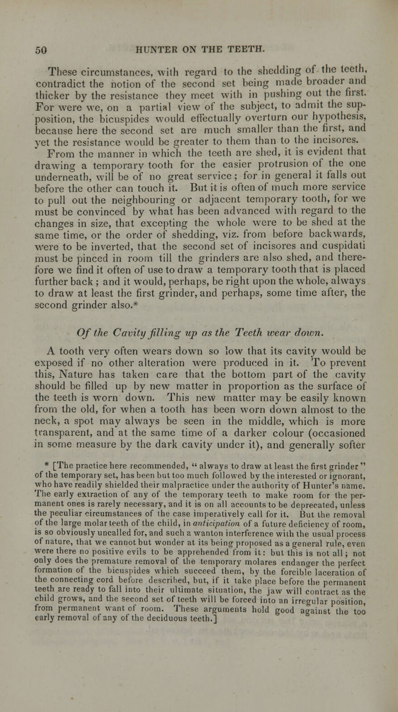 These circumstances, with regard to the shedding of the teeth, contradict the notion of the second set being made broader and thicker by the resistance they meet with in pushing out the first. For were we, on a partial view of the subject, to admit the sup- position, the bicuspides would effectually overturn our hypothesis, because here the second set are much smaller than the first, and vet the resistance would be greater to them than to the incisores. From the manner in which the teeth are shed, it is evident that drawing a temporary tooth for the easier protrusion of the one underneath, will be of no great service; for in general it falls out before the other can touch it. But it is often of much more service to pull out the neighbouring or adjacent temporary tooth, for we must be convinced by what has been advanced with regard to the changes in size, that excepting the whole were to be shed at the same time, or the order of shedding, viz. from before backwards, were to be inverted, that the second set of incisores and cuspidati must be pinced in room till the grinders are also shed, and there- fore we find it often of use to draw a temporary tooth that is placed further back; and it would, perhaps, be right upon the whole, always to draw at least the first grinder, and perhaps, some time after, the second grinder also.* Of the Cavity filling up as the Teeth wear down. A tooth very often wears down so low that its cavity would be exposed if no other alteration were produced in it. To prevent this, Nature has taken care that the bottom part of the cavity should be filled up by new matter in proportion as the surface of the teeth is worn down. This new matter may be easily known from the old, for when a tooth has been worn down almost to the neck, a spot may always be seen in the middle, which is more transparent, and at the same time of a darker colour (occasioned in some measure by the dark cavity under it), and generally softer * [The practice here recommended,  always to draw at least the first grinder  of the temporary set, has been but too much followed by the interested or ignorant, who have readily shielded their malpractice under the authority of Hunter's name. The early extraction of any of the temporary teeth to make room for the per- manent ones is rarely necessary, and it is on all accounts to be deprecated, unless the peculiar circumstances of the case imperatively call for it. But the removal of the large molar teeth of the child, in anticipation of a future deficiency of room, is so obviously uncalled for, and such a wanton interference with the usual process of nature, that we cannot but wonder at its being proposed as a general rule, even were there no positive evils to be apprehended from it: but this is not all; not only does the premature removal of the temporary molares endanger the perfect formation of the bicuspides which succeed them, by the forcible laceration of the connecting cord before described, but, if it take place before the permanent teeth are ready to fall into their ultimate situation, the jaw will contract as the child grows, and the second set of teeth will be forced into an irregular position, from permanent want of room. These arguments hold good against the too early removal of any of the deciduous teeth.]