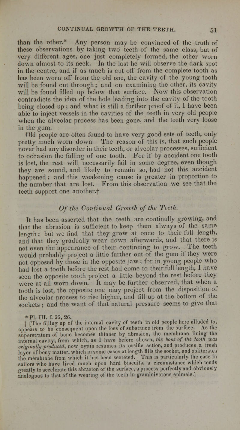 than the other.* Any person may be convinced of the truth of these observations by taking two teeth of the same class, but of very different ages, one just completely formed, the other worn down almost to its neck. In the last he will observe the dark spot in the centre, and if as much is cut off from the complete tooth as has been worn off from the old one, the cavity of the young tooth will be found cut through; and on examining the other, its cavity will be found filled up below that surface. Now this observation contradicts the idea of the hole leading into the cavity of the tooth being closed up ; and what is still a further proof of it, I have been able to inject vessels in the cavities of the teeth in very old people when the alveolar process has been gone, and the teeth very loose in the gum. Old people are often found to have very good sets of teeth, only pretty much worn down. The reason of this is, that such people never had any disorder in their teeth, or alveolar processes, sufficient to occasion the falling of one tooth. For if by accident one tooth is lost, the rest will necessarily fail in some degree, even though they are sound, and likely to remain so, had not this accident happened ; and this weakening cause is greater in proportion to the number that are lost. From this observation we see that the teeth support one another.f Of the Continual Growth of the Teeth. It has been asserted that the teeth are continully growing, and that the abrasion is sufficient to keep them always of the same length ; but we find that they grow at once to their full length, and'that they gradually wear down afterwards, and that there is not even the appearance of their continuing to grow. The teeth would probably project a little further out of the gum if they were not opposed by those in the opposite jaw; for in young people who had lost a tooth before the rest had come to their full length, I have seen the opposite tooth project a little beyond the rest before they were at all worn down. It may be further observed, that when a tooth is lost, the opposite one may project from the disposition of the alveolar process to rise higher, and fill up at the bottom of the sockets ; and the want of that natural pressure seems to give that * PI. III. f. 25, 26. t [The filling up of the internal cavity of teeth in old people here alluded to, appears to be consequent upon the loss of substance from the surface. As the superstratum of bone becomes thinner by abrasion, the membrane lining the internal cavity, from which, as I have before shown, the bone of the tooth xoas originally produced, now again resumes its ossific action, and produces a fresh layer of bony matter, which in some cases at length fills the socket, and obliterates the membrane from which it has been secreted. This is particularly the case in sailors who have lived much upon hard biscuits, a circumstance which tends greatly to accelerate this abrasion of the surface, a process perfectly and obviously analogous to that of the wearing of the teeth in graminivorous animals.]