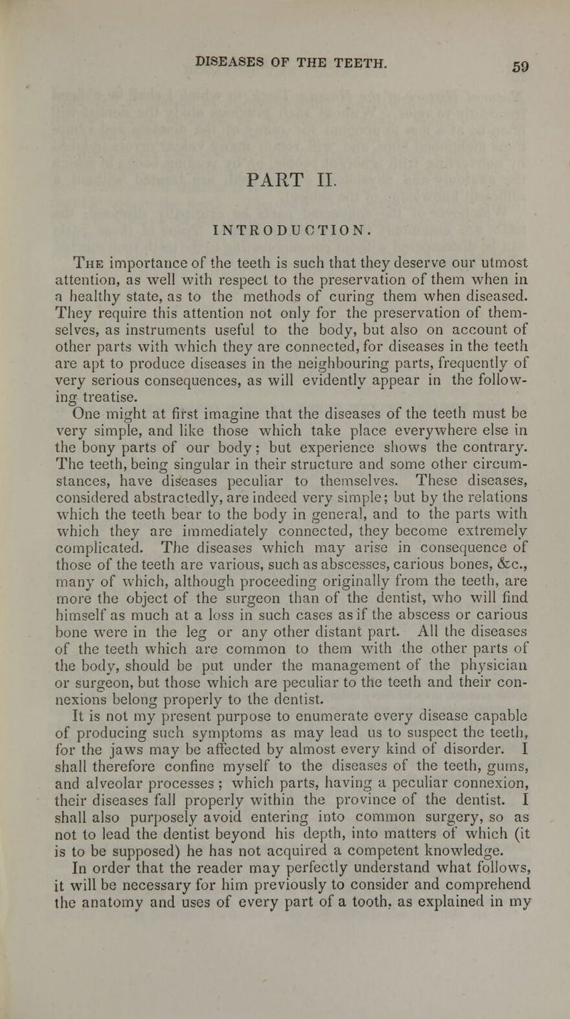 PART II. INTRODUCTION. The importance of the teeth is such that they deserve our utmost attention, as well with respect to the preservation of them when in a healthy state, as to the methods of curing them when diseased. They require this attention not only for the preservation of them- selves, as instruments useful to the body, but also on account of other parts with which they are connected, for diseases in the teeth are apt to produce diseases in the neighbouring parts, frequently of very serious consequences, as will evidently appear in the follow- ing treatise. One might at first imagine that the diseases of the teeth must be very simple, and like those which take place everywhere else in the bony parts of our body; but experience shows the contrary. The teeth, being singular in their structure and some other circum- stances, have diseases peculiar to themselves. These diseases, considered abstractedly, are indeed very simple; but by the relations which the teeth bear to the body in general, and to the parts with which they are immediately connected, they become extremely complicated. The diseases which may arise in consequence of those of the teeth are various, such as abscesses, carious bones, &c, many of which, although proceeding originally from the teeth, are more the object of the surgeon than of the dentist, who will find himself as much at a loss in such cases as if the abscess or carious bone were in the leg or any other distant part. All the diseases of the teeth which are common to them with the other parts of the body, should be put under the management of the physician or surgeon, but those which are peculiar to the teeth and their con- nexions belong properly to the dentist. It is not my present purpose to enumerate every disease capable of producing such symptoms as may lead us to suspect the teeth, for the jaws may be affected by almost every kind of disorder. I shall therefore confine myself to the diseases of the teeth, gums, and alveolar processes ; which parts, having a peculiar connexion, their diseases fall properly within the province of the dentist. I shall also purposely avoid entering into common surgery, so as not to lead the dentist beyond his depth, into matters of which (it is to be supposed) he has not acquired a competent knowledge. In order that the reader may perfectly understand what follows, it will be necessary for him previously to consider and comprehend the anatomy and uses of every part of a tooth, as explained in my