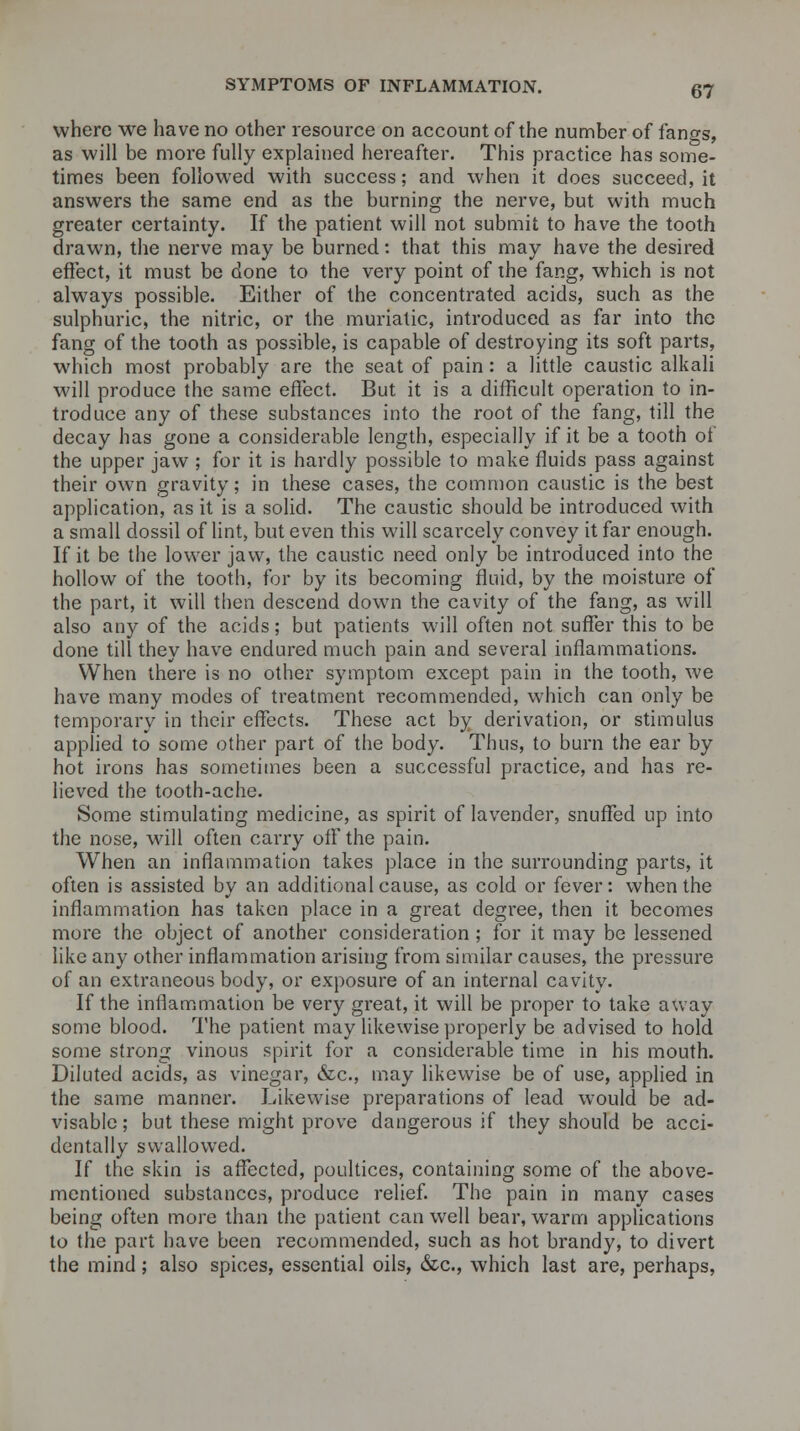 where we have no other resource on account of the number of fangs, as will be more fully explained hereafter. This practice has some- times been followed with success; and when it does succeed, it answers the same end as the burning the nerve, but with much greater certainty. If the patient will not submit to have the tooth drawn, the nerve may be burned: that this may have the desired effect, it must be done to the very point of the fang, which is not always possible. Either of the concentrated acids, such as the sulphuric, the nitric, or the muriatic, introduced as far into the fang of the tooth as possible, is capable of destroying its soft parts, which most probably are the seat of pain: a little caustic alkali will produce the same effect. But it is a difficult operation to in- troduce any of these substances into the root of the fang, till the decay has gone a considerable length, especially if it be a tooth ot the upper jaw ; for it is hardly possible to make fluids pass against their own gravity; in these cases, the common caustic is the best application, as it is a solid. The caustic should be introduced with a small dossil of lint, but even this will scarcely convey it far enough. If it be the lower jaw, the caustic need only be introduced into the hollow of the tooth, for by its becoming fluid, by the moisture of the part, it will then descend down the cavity of the fang, as will also any of the acids; but patients will often not suffer this to be done till they have endured much pain and several inflammations. When there is no other symptom except pain in the tooth, we have many modes of treatment recommended, which can only be temporary in their effects. These act by derivation, or stimulus applied to some other part of the body. Thus, to burn the ear by hot irons has sometimes been a successful practice, and has re- lieved the tooth-ache. Some stimulating medicine, as spirit of lavender, snuffed up into the nose, will often carry off the pain. When an inflammation takes place in the surrounding parts, it often is assisted by an additional cause, as cold or fever: when the inflammation has taken place in a great degree, then it becomes more the object of another consideration; for it may be lessened like any other inflammation arising from similar causes, the pressure of an extraneous body, or exposure of an internal cavity. If the inflammation be very great, it will be proper to take away some blood. The patient may likewise properly be advised to hold some strong vinous spirit for a considerable time in his mouth. Diluted acids, as vinegar, &c, may likewise be of use, applied in the same manner. Likewise preparations of lead would be ad- visable ; but these might prove dangerous if they should be acci- dentally swallowed. If the skin is affected, poultices, containing some of the above- mentioned substances, produce relief. The pain in many cases being often more than the patient can well bear, warm applications to the part have been recommended, such as hot brandy, to divert the mind; also spices, essential oils, &c, which last are, perhaps,