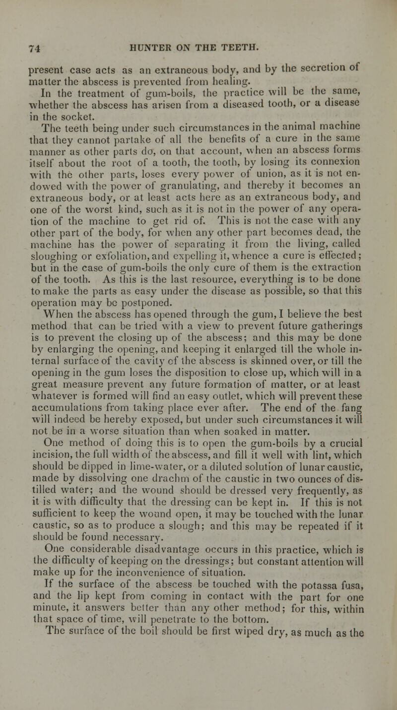 present case acts as an extraneous body, and by the secretion of matter the abscess is prevented from healing. In the treatment of gum-boils, the practice will be the same, whether the abscess has arisen from a diseased tooth, or a disease in the socket. The teeth being under such circumstances in the animal machine that they cannot partake of all the benefits of a cure in the same manner as other parts do, on that account, when an abscess forms itself about the root of a tooth, the tooth, by losing its connexion with the other parts, loses every power of union, as it is not en- dowed with the power of granulating, and thereby it becomes an extraneous body, or at least acts here as an extraneous body, and one of the worst kind, such as it is not in the power of any opera- tion of the machine to get rid of. This is not the case with any other part of the body, for when any other part becomes dead, the machine has the power of separating it from the living, called sloughing or exfoliation,and expelling it, whence a cure is effected; but in the case of gum-boils the only cure of them is the extraction of the tooth. As this is the last resource, everything is to be done to make the parts as easy under the disease as possible, so that this operation may be postponed. When the abscess has opened through the gum, I believe the best method that can be tried with a view to prevent future gatherings is to prevent the closing up of the abscess; and this may be done by enlarging the opening, and keeping it enlarged till the whole in- ternal surface of the cavity cf the abscess is skinned over, or till the opening in the gum loses the disposition to close up, which will in a great measure prevent any future formation of matter, or at least whatever is formed will find an easy outlet, which will prevent these accumulations from taking place ever after. The end of the fang will indeed be hereby exposed, but under such circumstances it will not be in a worse situation than when soaked in matter. One method of doing this is to open the gum-boils by a crucial incision, the full width of the abscess, and fill it well with lint, which should be dipped in lime-water, or a diluted solution of lunar caustic, made by dissolving one drachm of the caustic in two ounces of dis- tilled water; and the wound should be dressed very frequently, as it is with difficulty that the dressing can be kept in. If this is not sufficient to keep the wound open, it may be touched with the lunar caustic, so as to produce a slough; and this may be repeated if it should be found necessary. One considerable disadvantage occurs in this practice, which is the difficulty of keeping on the dressings; but constant attention will make up for the inconvenience of situation. If the surface of the abscess be touched with the potassa fusa, and the lip kept from coming in contact with the part for one minute, it answers better than any other method; for this, within that space of time, will penetrate to the bottom. The surface of the boil should be first wiped dry, as much as the