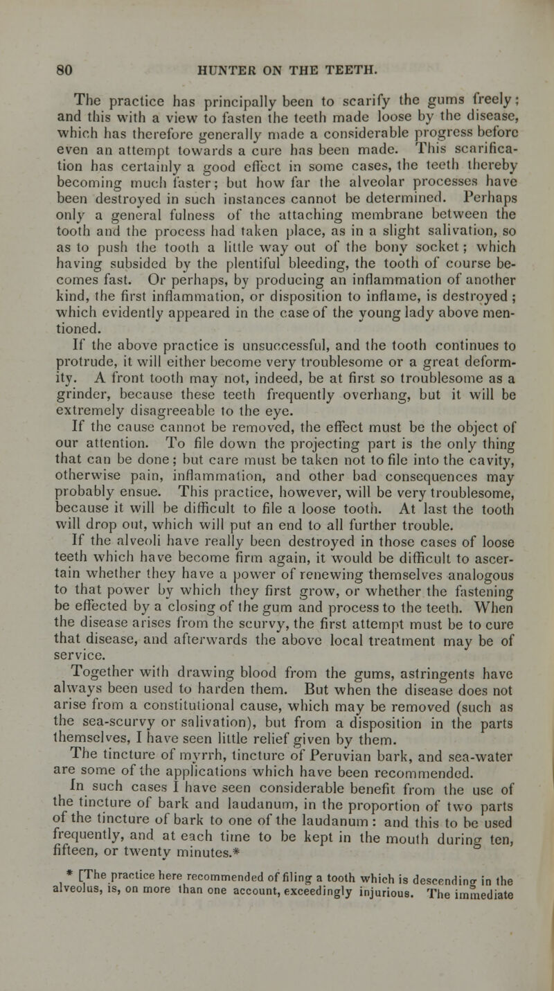 The practice has principally been to scarify the gums freely; and this with a view to fasten the teeth made loose by the disease, which has therefore generally made a considerable progress before even an attempt towards a cure has been made. This scarifica- tion has certainly a good effect in some cases, the teeth thereby becoming much faster; but how far the alveolar processes have been destroyed in such instances cannot be determined. Perhaps only a general fulness of the attaching membrane between the tooth and the process had taken place, as in a slight salivation, so as to push the tooth a little way out of the bony socket; which having subsided by the plentiful bleeding, the tooth of course be- comes fast. Or perhaps, by producing an inflammation of another kind, the first inflammation, or disposition to inflame, is destroyed ; which evidently appeared in the case of the young lady above men- tioned. If the above practice is unsuccessful, and the tooth continues to protrude, it will either become very troublesome or a great deform- ity. A front tooth may not, indeed, be at first so troublesome as a grinder, because these teeth frequently overhang, but it will be extremely disagreeable to the eye. If the cause cannot be removed, the effect must be the object of our attention. To file down the projecting part is the only thing that can be done; but care must be taken not to file into the cavity, otherwise pain, inflammation, and other bad consequences may probably ensue. This practice, however, will be very troublesome, because it will be difficult to file a loose tooth. At last the tooth will drop out, which will put an end to all further trouble. If the alveoli have really been destroyed in those cases of loose teeth which have become firm again, it would be difficult to ascer- tain whether they have a power of renewing themselves analogous to that power by which they first grow, or whether the fastening be effected by a closing of the gum and process to the teeth. When the disease arises from the scurvy, the first attempt must be to cure that disease, and afterwards the above local treatment may be of service. Together with drawing blood from the gums, astringents have always been used to harden them. But when the disease does not arise from a constitutional cause, which may be removed (such as the sea-scurvy or salivation), but from a disposition in the parts themselves, I have seen little relief given by them. The tincture of myrrh, tincture of Peruvian bark, and sea-water are some of the applications which have been recommended. In such cases I have seen considerable benefit from the use of the tincture of bark and laudanum, in the proportion of two parts of the tincture of bark to one of the laudanum: and this to be used frequently, and at each time to be kept in the mouth during ten, fifteen, or twenty minutes.* * [The practice here recommended of filing a tooth which is descending in the alveolus, is, on more than one account, exceedingly injurious. The immediate