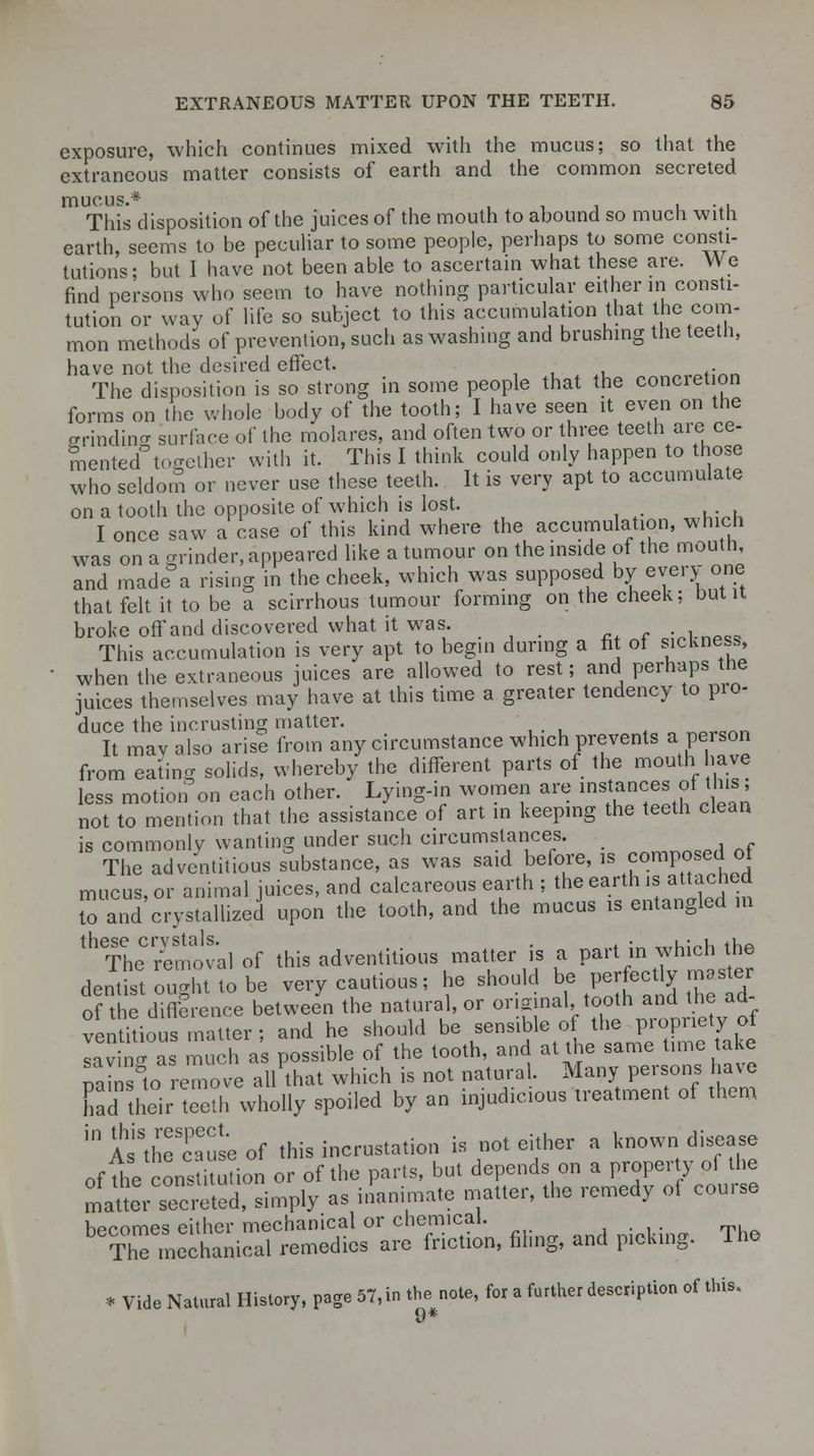 exposure, which continues mixed with the mucus; so that the extraneous matter consists of earth and the common secreted mucus.* This disposition of the juices of the mouth to abound so much with earth, seems to be peculiar to some people, perhaps to some consti- tutions; but I have not been able to ascertain what these are. We find persons who seem to have nothing particular either in consti- tution or way of life so subject to this accumulation that the com- mon methods of prevention, such as washing and brushing the teeth, have not the desired effect. The disposition is so strong in some people that the concretion forms on the whole body of the tooth; I have seen it even on the ffrindine surface of the molares, and often two or three teeth are ce- mented together with it. This I think could only happen to those who seldom or never use these teeth. It is very apt to accumulate on a tooth the opposite of which is lost. I once saw a case of this kind where the accumulation, which was on a grinder, appeared like a tumour on the inside of the mouth, and made a rising in the cheek, which was supposed by every one that felt it to be a scirrhous tumour forming on the cheek; but it broke off and discovered what it was. .,pc5 This accumulation is very apt to begin during a fit of sickness, when the extraneous juices are allowed to rest; and perhaps the juices themselves may have at this time a greater tendency to pro- duce the in-crusting matter. ne>r«nn It mavalso arise from any circumstance which prevents a pei son from eating solids, whereby the different parts of the mouth have less motion on each other. Lying-in women are instances of this, not to mention that the assistance of art in keeping the teeth clean is commonly wanting under such circumstances. The ^dv/ntitious substance, as was said before, -composed of mucus, or animal juices, and calcareous earth ; the earth is attached to and crystallized upon the tooth, and the mucus is entangled in 1 Th^removal of this adventitious matter is a part in which the dentS ought to be very cautious; he should be perfectly maste of the difference between the natural, or original, tooth and the ad- ventitious matter ; and he should be sensible of the propriety of laying as much as possible of the tooth, and at the same time take mn°to remove all that which is not natural. Many persons have nad their teeth wholly spoiled by an injudicious treatment of them inAsiStheScauseof this incrustation is not either a known disease of die cons itution or of the parts, but depends on a property of the matter s'creted, simply as inanimate matter, the remedy of course becomes either mechanical or chemical. ThTmechanical remedies are friction, filing, and picking. The * Vide Natural History, page 57, in the note, for a further description of this.