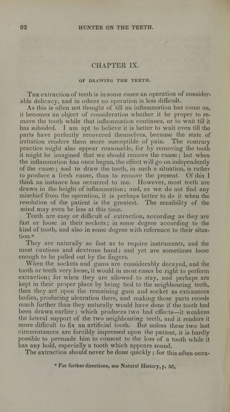 CHAPTER IX. OF DRAWING THE TEETH. The extraction of teeth is in some cases an operation of consider- able delicacy, and in others no operation is less difficult. As this is often not thought of till an inflammation has come on, it becomes an object of consideration whether it be proper to re- move the tooth while that inflammation continues, or to wait till it has subsided. I am apt to believe it is better to wait even till the parts have perfectly recovered themselves, because the state of irritation renders them more susceptible of pain. The contrary practice might also appear reasonable, for by removing the tooth it might be imagined that we should remove the cause; but when the inflammation has once begun, the effect will go on independently of the cause; and to draw the tooth, in such a situation, is rather to produce a fresh cause, than to remove the present. Of this I think an instance has occurred to me. However, most teeth are drawn in the height of inflammation; and, as we do not find any mischief from the operation, it is perhaps better to do it when the resolution of the patient is the greatest. The sensibility of the mind may even be less at this time. Teeth are easy or difficult of extraction, according as they are fast or loose in their sockets; in some degree according to the kind of tooth, and also in some degree with reference to their situa- tion.* They are naturally so fast as to require instruments, and the most cautious and dextrous hand ; and yet are sometimes loose enough to be pulled out by the fingers. When the sockets and gums are considerably decayed, and the tooth or teeth very loose, it would in most cases be right to perform extraction; for when they are allowed to stay, and perhaps are kept in their proper place by being tied to the neighbouring teeth, then they act upon the remaining gum and socket as extraneous bodies, producing ulceration there, and making those parts recede much further than they naturally would have done if the tooth had been drawn earlier; which produces two bad effects—it weakens the lateral support of the two neighbouring teeth, and it renders it more difficult to fix an artificial tooth. But unless these two last circumstances are forcibly impressed upon the patient, it is hardly possible to persuade him to consent to the loss of a tooth while it has any hold, especially a tooth which appears sound. The extraction should never be done quickly ; for this often occa- *For further directions, see Natural History, p. 50.